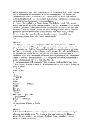 O lago do Estinfalo, na Arcádia, estava infestado de águias, com bicos e garras de ferro, 
que se alimentavam de carne humana. E era de tal modo grande o seu número que, 
quando levantavam voo, escureciam o céu. Héracles muniu-se, então, com címbaios 
especialmente fabricados por Hefesto e com eles espantou e aterrorizou os pássaros que, 
ao levantarem voo, foram mortos com as suas flechas. 
6 - Limpeza das cavalariças de Augias Augias, filho de Hélio e rei da Élide, possuía 
uma grande manada, da qual se destacavam doze touros brancos, consagrados a seu pai. 
Acontece que os seus estábulos se encontravam completamente atolados em lixo, pois 
ele nunca os mandara limpar. Héracles foi, então, encarregado desta missão, sendo-lhe 
prometida como recompensa um décimo da manada real. Para o efeito, Héracies 
inverteu o curso dos rios Alfeu e Peneu, fazendo-os passar pelo estábulo que, 
imediatamente, ficou limpo. Mas Augias, argumentando 
150 
Héracies 
que Héracies não tinha senão cumprido as ordens de Euristeu, recusou conceder-lhe a 
recompensa prometida. O herói jurou vingar-se, mas antes teria de percorrer o mundo. 
7 - Captura do touro de Creta Posídon tinha oferecido um magnífico touro a Minos, rei 
de Creta, esperando que este lho dedicasse, um dia, em sacrifício. Mas como Minos não 
correspondeu aos desejos do deus, este resolveu enfurecer o touro que passou a 
aterrorizar todo o país. Exactamente nessa data, Héracles passou por Creta, recebendo a 
ordem de dominar o enfurecido animal. Fê-lo sem grande dificuldade, transportando-o 
depois sobre as costas, através do mar, até à Argólida. 
8 - Captura das éguas de Diomedes na Trácia Esta nova missão conduz o herói para a 
Trácia. Quando Héracies atravessava a Tessália deparou com o rei Acimeto, de Feres, a 
quem as Moiras 
TRÁCIA 
MACEDóNIA 
Í 1 - 
-Tróia 
TESSÁLIA 
MISIA 
Feres*,,,', 
Calidon Te'bà@_'_ 
ÚDIA 
Elis ,o 
Nem&@ 
*Éfeso 
OIftT@ia '-" Argo-*,%S> 
Tege@ @ESSÉNIA 
poo,@ "-'1 Esparta @ 
- L 
Os trabalhos de Héracies na Grécia 
151 
Héracies 
tinham prometido retardar a morte se alguém se oferecesse para morrer em seu lugar, 
chorando a sua amada esposa Alceste, que se tinha sacrificado por ele. Héracies, 
comovido, resolveu descer aos Infernos e desafiar a Morte, raptando Alceste que 
entregou, depois, a seu marido. 
 