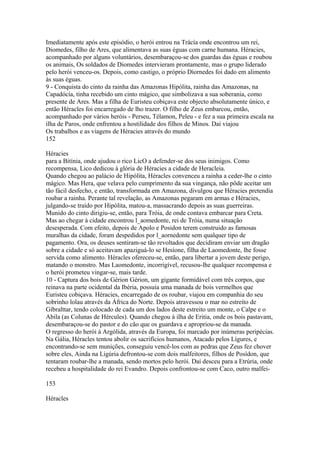 Imediatamente após este episódio, o herói entrou na Trácía onde encontrou um rei, 
Diomedes, filho de Ares, que alimentava as suas éguas com carne humana. Héracies, 
acompanhado por alguns voluntários, desembaraçou-se dos guardas das éguas e roubou 
os animais, Os soldados de Diomedes intervieram prontamente, mas o grupo liderado 
pelo herói venceu-os. Depois, como castigo, o próprio Díornedes foi dado em alimento 
às suas éguas. 
9 - Conquista do cinto da rainha das Amazonas Hipólita, rainha das Amazonas, na 
Capadócía, tinha recebido um cinto mágico, que simbolizava a sua soberania, como 
presente de Ares. Mas a filha de Euristeu cobiçava este objecto absolutamente único, e 
então Héracles foi encarregado de lho trazer. O filho de Zeus embarcou, então, 
acompanhado por vários heróis - Perseu, Télamon, Peleu - e fez a sua primeira escala na 
ilha de Paros, onde enfrentou a hostilidade dos filhos de Minos. Daí viajou 
Os trabalhos e as viagens de Héracies através do mundo 
152 
Héracies 
para a Bitínia, onde ajudou o rico LicO a defender-se dos seus inimigos. Como 
recompensa, Lico dedicou à glória de Héracies a cidade de Heracleia. 
Quando chegou ao palácio de Hipólita, Héracles convenceu a rainha a ceder-lhe o cinto 
mágico. Mas Hera, que velava pelo cumprimento da sua vingança, não pôde aceitar um 
tão fácil desfecho, e então, transformada em Amazona, divulgou que Héracies pretendia 
roubar a rainha. Perante tal revelação, as Amazonas pegaram em armas e Héracies, 
julgando-se traído por Hipólita, matou-a, massacrando depois as suas guerreiras. 
Munido do cinto dirigiu-se, então, para Tróia, de onde contava embarcar para Creta. 
Mas ao chegar à cidade encontrou l_aomedonte, rei de Tróia, numa situação 
desesperada. Com efeito, depois de Apolo e Posidon terem construido as famosas 
muralhas da cidade, foram despedidos por l_aornedonte sem qualquer tipo de 
pagamento. Ora, os deuses sentiram-se tão revoltados que decidiram enviar um dragão 
sobre a cidade e só aceitavam apaziguá-lo se Hesíone, filha de Laomedonte, lhe fosse 
servida como alimento. Héracles ofereceu-se, então, para libertar a jovem deste perigo, 
matando o monstro. Mas Laomedonte, incorrigível, recusou-lhe qualquer recompensa e 
o herói prometeu vingar-se, mais tarde. 
10 - Captura dos bois de Gérion Gérion, um gigante formidável com três corpos, que 
reinava na parte ocidental da Ibéria, possuía uma manada de bois vermelhos que 
Euristeu cobiçava. Héracies, encarregado de os roubar, viajou em companhia do seu 
sobrinho lolau através da África do Norte. Depois atravessou o mar no estreíto de 
Gíbralttar, tendo colocado de cada um dos lados deste estreito um monte, o Calpe e o 
Abila (as Colunas de Hércules). Quando chegou à ilha de Eritia, onde os bois pastavam, 
desembaraçou-se do pastor e do cão que os guardava e apropriou-se da manada. 
O regresso do herói à Argólida, através da Europa, foi marcado por inúmeras peripécias. 
Na Gália, Héracles tentou abolir os sacrifícios humanos, Atacado pelos Lígures, e 
encontrando-se sem munições, conseguiu vencê-los com as pedras que Zeus fez chover 
sobre eles, Ainda na Ligúria defrontou-se com dois malfeitores, filhos de Posídon, que 
tentaram roubar-lhe a manada, sendo mortos pelo herói. Daí desceu para a Etrúria, onde 
recebeu a hospitalidade do rei Evandro. Depois confrontou-se com Caco, outro malfei- 
153 
Héracles 
 