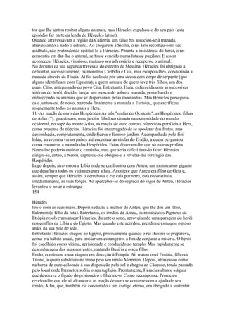 tor que lhe tentou roubar alguns animais, mas Héracles expulsou-o do seu país (este 
episódio faz parte da lenda do Hércules latino). 
Quando atravessavam a região da Calábria, um falso boi associou-se à manada, 
atravessando a nado o estreito. Ao chegarem à Sicília, o rei Eris recolheu-o no seu 
estábulo, não pretendendo restituí-lo a Héracies. Perante a insistência do herói, o rei 
consentiu em dar-lhe o animal, se fosse vencido numa luta de pugilato. E assim 
aconteceu. Héracies, vitorioso, matou o seu adversário e recuperou o animal. 
No decurso da sua segunda travessia do estreito de Messina, Héracies foi obrigado a 
defrontar, sucessivamente, os monstros Caríbdis e Cila, mas escapou-lhes, conduzindo a 
manada através da Trácia. Aí foi acolhido por uma deusa com corpo de serpente (que 
alguns identificam com Equidna), a quem amou e de quem teve três filhos, um dos 
quais Cítio, antepassado do povo Cita. Entretanto, Hera, enfurecida com as sucessivas 
vitórias do herói, decidiu lançar um moscardo sobre a manada, perturbando e 
enfurecendo os animais que se dispersaram pelas montanhas. Mas Héracles perseguiu-os 
e juntou-os, de novo, trazendo finalmente a manada a Euristeu, que sacrificou 
solenemente todos os animais a Hera. 
11 -As maçãs de ouro das Hespérides As três "ninfas do Ocidente", as Hespérides, filhas 
de Atlas (?), guardavam, num jardim fabuloso situado na extremidade do mundo 
ocidental, no sopé do monte Atlas, as maçãs de ouro outrora oferecidas por Geia a Hera, 
como presente de núpcias. Héracies foi encarregado de se apoderar dos frutos, mas 
desconhecia, completamente, onde ficava o famoso jardim. Acompanhado pelo fiei 
lolau, atravessou vários países até encontrar as ninfas do Eridão, a quem perguntou 
como encontrar a morada das Hespérides. Estas disseram-lhe que só o deus profeta 
Nereu lhe poderia ensinar o caminho, mas que seria difícil fazê-lo falar. Héracies 
dirigiu-se, então, a Nereu, capturou-o e obrigou-o a revelar-lhe o refúgio das 
Hespérides. 
Logo depois, atravessou a Líbia onde se confrontou com Anteu, um monstruoso gigante 
que desafiava todos os viajantes para a luta. Acontece que Anteu era filho de Geia e, 
assim, sempre que Héracles o derrubava e ele caía por terra, esta reconstituía, 
imediatamente, as suas forças. Ao aperceber-se do segredo do vigor de Anteu, Héracies 
levantou-o no ar e estrangu- 
154 
Hérades 
lou-o com as suas mãos. Depois seduziu a mulher de Anteu, que lhe deu um filho, 
Palérnon (o filho da luta). Entretanto, os irmãos de Anteu, os minúsculos Pigmeus da 
Etiópia resolveram atacar Héracles, durante o sono, aproveitando uma paragem do herói 
nos confins da Líbia e do Egipto. Mas quando este acordou, prendeu e esmagou o povo 
anão, na sua pele de leão. 
Entretanto Héracies chegou ao Egipto, precisamente quando o rei Busíris se preparava, 
como era hábito anual, para imolar um estrangeiro, a fim de conjurar a miséria. O herói 
foi escolhido como vítima, aprisionado e conduzido ao templo. Mas rapidamente se 
desembaraçou das suas correntes, matando Busíris e o seu filho. 
Então, continuou a sua viagem em direcção à Etiópia. Aí, matou o rei Emátia, filho de 
Titono, a quem substituiu no trono pelo seu irmão Mérnnon. Depois, atravessou o mar 
na barca de ouro colocada à sua disposição pelo sol e chegou ao Cáucaso, tendo passado 
pelo local onde Prometeu sofria o seu suplício. Prontamente, Héracles abateu a águia 
que devorava o fígado do prisioneiro e libertou-o. Como recompensa, Prometeu 
revelou-lhe que ele só alcançaria as maçãs de ouro se contasse com a ajuda de seu 
irmão, Atlas, que, também ele condenado a um castigo eterno, era obrigado a sustentar 
 