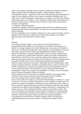 sobre os seus ombros a abóbada celeste. Chegado ao jardim das Hespérides, Héracies 
matou o dragão Ládon que defendia a entrada - o animal tornou-se, depois, na 
constelação da serpente - e aproximou-se de Atlas. Então pediu-lhe que lhe resgatasse as 
maçãs de ouro, enquanto ele ficava no seu lugar, sustentando a abóbada celeste. Ao 
voltar com os frutos tão desejados, Atlas recusou-se a retomar o seu fardo, mas Héracies 
logrou fugir, graças a um artifício e, assim, finalmente pôde entregar as maçãs de ouro a 
Euristeu. Este devolveu-as a Héracies que as ofereceu a Atena, mas a deusa preferiu 
restituí-ias às Hespérides. 
12 - Rapto de Cérbero dos Infernos 
O último dos trabalhos de Héracies aconteceu depois do herói ter cumprido um certo 
tempo de servidão junto da rainha Ônfale, mas antes do seu casamento com Dejanira, 
irmã de Meleagro. 
Euristeu, despeitado com as constantes vitórias do seu servo através do mundo, resolveu 
sujeitá-lo a uma última prova: dirigir-se aos Infernos para capturar o cão Cérbero. 
Héracles partiu, então, para Elèusis, onde se iniciou 
155 
Héracles 
nos mistérios infernais. Depois, com o Apolo do seu meio-írmão Hermes e 
acompanhado de lolau, dirigiu-se ao cabo Ténaro, que conduzia, directamente, aos 
Infernos. Ao chegar, deparou com o herói Meleagro que o comoveu com a história do 
fim da sua vida, Héracies prometeu-lhe, então, desposar a sua irmã Dejanira. Um pouco 
mais longe, encontrou Teseu e Píritoo que imprudentemente tinham entrado nos 
Infernos e solicitaram a sua ajuda. Héracies libertou Teseu, mas não conseguiu livrar 
Pirítoo, acusado de ter querido roubar Perséfone a Hades, seu marido. Prosseguindo a 
rota tenebrosa, o herói foi, de novo, sensível às súplicas dos residentes, neste caso, as 
almas que, para reencontrarem uma ilusão de vida, suplicavam o favor de algumas gotas 
de sangue. Decidido, para o efeito, a abater alguns animais da manada de Hades, 
Héracies começou por matar o seu boieiro. Mas Hades interveio, imediatamente, sendo 
atacado e ferido por Héracles. Vencido no seu próprio terreno, autorizou o herói a levar 
Cérbero, impondo-lhe, no entanto, uma condição: Héracies devia apoderar-se do cão 
com as suas próprias mãos. O herói defrontou, então, o animal com três cabeças, 
estrangulou-o, e depois levou-o para terra, entregando-o a Euristeu. Uma vez cumprida 
a prova, Héracies reconduziu Cérbero aos Infernos. 
Outras aventuras Para além dos famosos "trabalhos", Héracles viveu muitas outras 
aventuras. Estas situam-se durante ou depois do período dos "doze trabalhos". 
O seu traço comum reside no destino trágico reservado ao herói. 
Eurito, rei da Ecália (na Tessália ou em Eubeia) tinha prometido a sua filha lole, a quem 
o vencesse no tiro ao arco. Héracies apresentou-se como candidato e triunfou, mas o rei 
recusou-se a cumprir a sua palavra. Acontece que, pouco tempo depois, Ifico, filho de 
Eurito, solicitou a ajuda do herói para encontrar um rebanho que lhe tinha sido roubado. 
Acometido de um súbito acesso de demência, Héracies matou Ifico e, naturalmente, foi 
sujeito a um novo exílio, partindo para Delfos, onde deveria aguardar a sanção. Mas 
como a Pítia tardava em responder, o herói, impaciente, apoderou-se do tripé sagrado. 
Ao tomar conhecimento da situação, Apolo apareceu, envolvendo-se numa luta com 
Héracles e foi preciso que Zeus surgisse, para pôr fim à querela, separando e 
reconciliando os seus dois filh-os. O oráculo consentiu, então, em exprimir-se, 
condenando Héracies a um ano de servidão e à entrega do seu salário a Eurito. 
156 
 
