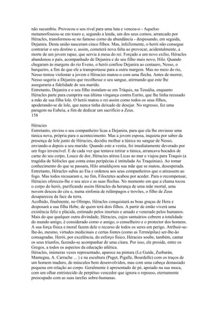 não sucumbiu. Provocou o seu rival para uma luta e venceu-o - Aqueloo 
metamorfoseou-se em touro e, segundo a lenda, um dos seus cornos, arrancado por 
Héracles, transformou-se no famoso corno da abundância - desposando, em seguida, 
Dejanira. Desta união nasceram cinco filhos. Mas, ínfeJízmente, o herói não consegue 
contrariar o seu destino e, assim, cometerá nova falta ao provocar, acidentalmente, a 
morte de um jovem rapaz, que servia à mesa do rei. Forçado a um novo exílio, Héracles 
abandonou o país, acompanhado de Dejanira e do seu filho mais novo, Hilo. Quando 
chegaram às margens do rio Eveno, o herói confiou Dejanira ao centauro, Nesso, o 
barqueíro, a fim de que ele a transportasse para a outra margem. Mas no meio do rio, 
Nesso tentou violentar a jovem e Héracies matou-o com uma flecha. Antes de morrer, 
Nesso sugeriu a Dejanira que recolhesse o seu sangue, atirmando que este lhe 
asseguraria a fidelidade de seu marido. 
Entretanto, Dejanira e o seu filho instalam-se em Tráquis, na Tessália, enquanto 
Héracles parte para cumprira sua última vingança contra Eurito, que lhe linha recusado 
a mão de sua filha lole. O herói matou o rei assim como todos os seus filhos, 
apoderando-se de lole, que nunca tinha deixado de desejar. No regresso, fez uma 
paragem na Eubeia, a fim de dedicar um sacrifício a Zeus. 
158 
Héracies 
Entretanto, enviou o seu companheiro licas a Dejanira, para que ela lhe enviasse uma 
túnica nova, própria para o acontecimento. Mas a jovem esposa, inquieta por saber da 
presença de lole junto de Héracies, decidiu molhar a túnica no sangue de Nesso, 
enviando-a depois a seu marido. Quando este a vestiu, foi imediatamente devorado por 
um fogo invencível. E de cada vez que tentava retirar a túnica, arrancava bocados de 
carne do seu corpo, Louco de dor, Héracies atirou Licas ao mar e viajou para Traquis (a 
tragédia de Sófocles que conta estas peripécias é intitulada As Traquínias). Ao tomar 
conhecimento do que se passara, Hilo amaldiçoou sua mãe que se matou, desesperada. 
Entretanto, Héracles subiu ao Eta e ordenou aos seus companheiros que o atirassem ao 
fogo. Mas todos recusaram e, no fim, Filoctetes acabou por aceder. Para o recompensar, 
Héracies ofereceu-lhe o seu arco e as suas flechas. No momento em que a chama tocou 
o corpo do herói, purificando assim Héracles da herança de uma mãe mortal, uma 
nuvem desceu do céu e, numa sinfonia de relâmpagos e trovões, o filho de Zeus 
desapareceu da face da terra. 
Acolhido, finalmente, no Olimpo, Héracles conquistará as boas graças de Hera e 
desposará a sua filha Hebe, de quem terá dois filhos. A partir de então viverá uma 
existência feliz e plácida, estimado pelos imortais e amado e venerado pelos humanos. 
Mais do que qualquer outra divindade, Héracies, cujos santuários cobrem a totalidade 
do mundo antigo, é considerado como o amigo, o conselheiro e o protector dos homens. 
A sua força física e moral fazem dele o recurso de todos os seres em perigo. Atribuir-se-lhe- 
ão, mesmo, virtudes medicinais e certas fontes (como as Termópilas) ser-lhe-ão 
consagradas. Herói, por excelência, do esforço físico, Héracies soube, também, cantar 
os seus triunfos, fazendo-se acompanhar de uma citara. Por isso, ele preside, entre os 
Gregos, a todos os aspectos da educação atlética. 
Héracles, inúmeras vezes representado, aparece na pintura (Le Guíde, Zurbarán, 
Mantegna, A. Carrache ... ) e na escultura (Puget, Pigalle, Bourdelle) com os traços de 
um homem maduro, de músculos bem desenvolvidos, mas com uma cabeça demasiado 
pequena em relação ao corpo. Geralmente é apresentado de pé, apoiado na sua moca, 
com um olhar entristecido de perpétuo vencedor que ignora o repouso, eternamente 
preocupado com as suas tarefas sobre-humanas. 
 