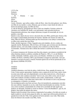 r LUI e Ias 
Esténeio 
Eléctrion 
. - _ ião + Almena + zeus 
Euristeu 
íficies 
Hei acies 
Assim, Alemena - que sofreu, ainda, o ódio de Hera - deu à luz dois gémeos: um, íficles, 
era filho do seu marido; o outro, Héracies, que se tornou o mais ilustre de todos os 
heróis da mitologia grega, era filho de Zeus. 
A vida de Héracies, perseguido por Hera e pelo seu cúmplice, Euristeu, primo de 
Alcmena e de Anfitrião foi, desde o seu nascimento, uma sucessão de provas, 
frequentemente gloriosas, mas sempre dolorosas, às quais foi associada, de vez em 
quando, a sua mãe. 
Quanto a esta, depois da sua viuvez e da morte dos seus filhos, partirá para Atenas a fim 
de escapar à animosidade persistente de Euristeu. Quando este morreu (às mãos de 
lolau, filho de ificies), Alcmena pediu que lhe trouxessem a sua cabeça e arrancou-lhe 
os olhos com a ponta dos seus fusos. 
Então, decidiu regressar a Tebas. Segundo uma certa tradição, ela teve, ainda, um 
segundo marido, Radamante, filho de Zeus e de Europa, que se tornou juiz dos Infernos. 
Quando morreu, com uma idade avançada, Zeus conduziu-a à ilha dos Bem- 
Aventurados. Alcmena teria sido a última das mortais a usufruir dos favores do rei dos 
reis. 
A aventura romanesca de Alcmena com Zeus deu origem a um número considerável de 
obras literárias (desde as célebres comédias de Plauto (c. 200 a. C.), às de Molière 
(1668), intituladas Anfitrião, assim como as de Dryden, Anfitrião ou os dois sósias 
(1690) e de Kleist, Anfitrião (1807), que Giraudoux assegura ter apreciado, visto que 
intitulou a sua peça (na qual a virtuosa Alcmena ignora até ao fim ter pertencido ao rei 
dos deuses) Anfitrião 38 (1929). 
22 
Amalteia 
Amalteia 
Amalteia alimentou, com leite de cabra, o bebé divino, Zeus, quando ele nasceu, em 
Creta. Certos autores apresentam Amalteia como a esposa do rei de Creta; outros vêem-na 
como uma ninfa, que teria dependurado o jovem deus numa árvore, a fim de que o 
seu pai Cronos não o pudesse encontrar "nem no céu, nem sobre a terra, nem no mar". 
Uma outra tradição considera Amalteia como sendo, simplesmente, a cabra que 
alimentou a criança, e que tinha entre outros dons o de assustar só com a sua presença 
os estrangeiros, os deuses e os mortais. 
Em recompensa pelos seus bons serviços, Zeus irá imortalizá-la, juntamente com dois 
dos seus cabritos, lançando-os ao céu, onde foram transformados em estrelas. Um dos 
seus cornos receberá a propriedade de se fartar até à saciedade de tudo aquilo que 
pudesse ser desejado, tornando-se assim no famoso "corno da abundância", que irá, ele 
próprio, fazer parte do número dos astros. 
Quanto à pele do animal, Zeus tornou-a impermeável aos golpes e fez dela um escudo, a 
égide (a palavra vem do nome grego da cabra: aix, aigos) que utilizou pela primeira vez 
quando da revolta dos Titãs. Estes gelaram de horror perante a sua visão. Mais tarde, 
Zeus irá oferecer este escudo à sua filha, Atena. 
 