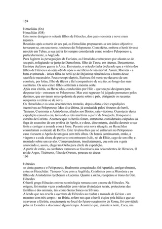 159 
Heraclidas (Os) 
Heraclidas (OS) 
Este nome designa os setenta filhos de Héracles, dos quais sessenta e nove eram 
rapazes. 
Reunidos após a morte de seu pai, os Heraclidas propuseram-se um único objectivo: 
tornarem-se, em seu nome, senhores do Peloponeso. Com efeito, embora o herói tivesse 
nascido em Tebas, a sua pátria foi sempre considerada como sendo o Peloponeso e, 
particularmente, a Argó)ida. 
Para fugirem às perseguições de Eurísteu, os Heradidas começaram por afastar-se do 
seu país, refugiando-se junto de Demofonte, filho de Teseu, em Atenas. Descontente, 
Euristeu declarou guerra à Ática. Entretanto, o oráculo tinha declarado que a vitória dos 
filhos de Héracies só seria obtida após o sacrifício de um mortal. Assim, Macaria - a 
bem-aventurada - única filha do herói (e de Dejaníra) reinvindicou a honra desse 
sacrifício necessário. Pouco tempo depois, Euristeu foi morto no decurso de um 
combate, por lolau, filho de íficies e fiel companheiro de seu tio, ao longo das suas 
aventuras. Os seus cinco filhos sofreram a mesma sorte. 
Após esta vitória, os Herac)idas, conduzidos por Hilo - que seu pai designara para 
desposar io(e - entraram no Peloponeso. Mas este regresso foi julgado prematuro pelos 
destinos, que enviaram uma epidemia de peste sobre o país, obrigando os recentes 
ocupantes a retirar-se de novo. 
Os Heraclídas e os seus descendentes tentarão, depois disto, cinco expedições 
sucessivas ao Peloponeso. Mas só a última, já conduzida pelos bisnetos do herói, 
Témeno, Crestontes e Aristodemo, aliados aos Dórios, saiu vitoriosa. O projecto desta 
expedição consistia em, tomando a rota marítima a partir de Naupacta, franquear o 
estreito de Corinto. Acontece que os heróis foram, entretanto, considerados culpados da 
fuga do assassino de um profeta de Apolo, e o deus, descontente, decidiu destruir a sua 
frota e castigar a armada com a fome. Perante esta nova situação, os Heraclídas 
consultaram o oráculo de Delfos. Este revelou-lhes que só entrariam no Peloponeso 
caso tivessem o Apolo de um guia com três olhos. Os heróis continuaram, então, a 
viagem e a ceda altura do percurso encontraram óxilo, rei da Élide, cego de um olho e 
montado sobre um cavalo. Compreenderam, imediatamente, que este era o guia 
anunciado e, assim, elegeram Oxilo para chefe da expedição. 
A partir de então, os combates tornaram-se favoráveis aos descendentes de Héracies, O 
rei de Argos, Tisémeno, filho de Orestes, pereceu no decur- 
160 
Hércuies 
so desta guerra e o Peloponeso, finalmente conquistado, foi repartido, amigavelmente, 
entre os Heraclidas: Témeno ficou com a ArgóIida, Cresfontes com a Messénia e os 
filhos de Aristodemo receberam a Lacónia. Quanto a óxilo, recuperou o trono da Úde. 
Hércules 
O herói grego Héracies entrou na mitologia romana com o nome de Hércules. Na 
origem, foi muitas vezes confundido com várias divindades rurais, protectoras das 
famílias e dos animais, tais como Semo Sanco ou Silvano. 
A lenda que nos revela a aventura de Hércules ao roubar a manada de Gérion - um 
monstro com três corpos - na Ibéria, refere-nos que o herói viajou pela Itália e que ao 
atravessar a Etrúria, exactamente no local do futuro surgimento de Roma, foi convidado 
pelo rei Evandro a descansar algum tempo. Acontece que, durante a noite, Caco, um 
 
