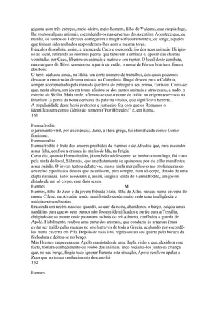 gigante com três cabeças, meio-sátiro, meio-homem, filho de Vulcano, que cuspia fogo, 
lhe roubou alguns animais, escondendo-os nas cavernas do Aventino. Acontece que, de 
manhã, os touros de Hércules começaram a mugir sofredoramente e, de longe, aqueles 
que tinham sido roubados responderam-lhes com a mesma torça. 
Hércules descobriu, assim, a trapaça de Caco e o esconderijo dos seus animais. Dirigiu-se 
ao local, retirando as enormes pedras que tapavam a entrada e, apesar das chamas 
vomitadas por Caco, libertou os animais e matou o seu raptor. O local deste combate, 
nas margens de Tibre, conservou, a partir de então, o nome de Fórum boaríum: forum 
dos bois. 
O herói realizou ainda, na Itália, um certo número de trabalhos, dos quais podemos 
destacar a construção de uma estrada na Campânia. Daqui desceu para a Calábria, 
sempre acompanhado pela manada que teria de entregar a seu primo, Euristeu. Conta-se 
que, nesta altura, um jovem touro afastou-se dos outros animais e atravessou, a nado, o 
estreito da Sicília. Mais tarde, afirmou-se que o nome de Itália, na origem reservado ao 
Bruttium (a ponta da bota) derivava da palavra vítulus, que significava bezerro. 
A popularidade deste herói protector e justiceiro fez com que os Romanos o 
identificassem com o Gênio do homem ("Por Hércules!" é, em Roma, 
161 
Hermafrodito 
o juramento viril, por excelência). Juno, a Hera grega, foi identificada com o Gênio 
feminino. 
Hermatrodito 
Hermafrodito é fruto dos amores proibidos de Hermes e de Afrodite que, para esconder 
a sua falta, confiou a criança às ninfas de Ida, na Frigia. 
Certo dia, quando Hermafrodito, já um belo adolescente, se banhava num lago, foi visto 
pela ninfa do local, Sálmacis, que imediatamente se apaixonou por ele e lhe manifestou 
a sua paixão. O jovem tentou debater-se, mas a ninfa mergulhou-o nas profundezas do 
seu reino e pediu aos deuses que os unissem, para sempre, num só corpo, dotado de uma 
dupla natureza. Estes acederam e, assim, surgiu a lenda de Hermafrodito, um jovem 
dotado de um só corpo, com dois sexos. 
Hermes M 
Hermes, filho de Zeus e da jovem Piêiade Maia, filha de Atlas, nasceu numa caverna do 
monte Cilene, na Arcádia, tendo manifestado desde muito cedo uma inteligência e 
astúcia extraordinárias. 
Era ainda um recém-nascido quando, ao cair da noite, abandonou o berço, calçou umas 
sandálias para que os seus passos não fossem identificados e partiu para a Tessália, 
dirigindo-se ao monte onde pastavam os bois do rei Admeto, confiados à guarda de 
Apolo. Habilmente, roubou uma parte dos animais, que conduziu às arrecuas (para 
evitar ser traído pelas marcas no solo) através de toda a Grécia, acabando por escondê-los 
numa caverna em Pilo. Depois de tudo isto, regressou ao seu quarto pelo buraco da 
fechadura e deitou-se no berço. 
Mas Hermes esquecera que Apolo era dotado de uma dupla visão e que, devido a esse 
facto, tomara conhecimento do roubo dos animais, indo reciamá-los junto da criança 
que, no seu berço, fingiu tudo ignorar Perante esta situação, Apolo resolveu apelar a 
Zeus que ao tomar conhecimento do caso foi 
162 
Hermes 
 