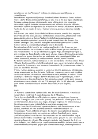 sacudido por um riso "homérico" pedindo, no entanto, aos seus filhos que se 
reconciliassem. 
Então Hermes pegou num objecto que tinha fabricado no decurso da famosa noite do 
roubo, a partir de uma concha de tartaruga, de uma pele de boi e de tripas esticadas em 
forma de cordas e, tocando o instrumento, mara- vilhou Apolo com o seu som 
harmonioso. A partir de então, este mostrou-se mais inclinado ao perdão e Hermes, 
muito feliz, ofereceu-lhe a primeira lira da história dos deuses e dos homens. Em troca, 
Apolo deu-lhe um caiado de ouro, e Hermes tornou-se, assim, no pastor da manada 
celeste. 
Foi, de resto, com a ajuda deste caiado que Hermes separou, um dia, duas serpentes 
envolvidas em luta. Estas, cessando imediatamente a sua querela, entrelaçaram-se no 
caiado, dando origem ao famoso "caduceu", símbolo por excelência da paz. 
Hermes, astucioso e prestável, gozava de grande simpatia junto dos deuses e dos 
homens. O seu pai, Zeus, elevou-o à categoria de seu mensageiro oficial e, assim, 
Hermes tornou-se no seu infatigável agente através do mundo. 
Para além disso, ele foi também um precioso auxiliar do rei dos deuses nas suas 
aventuras amorosas, não hesitando em ludibriar Hera sempre que esta manifestava os 
seus ressentimentos. Foi ele que adormeceu o gigante Argo, encarregado de vigiar lo, 
com o som da sua flauta. Foi ele, ainda, quem salvou o pequeno Dioniso, transportando-o 
para um local seguro, logo após o seu nascimento. Mas a sua disponibilidade sem 
limites estendeu-se, também, ao serviço de outros imortais, heróis e homens. 
No domínio amoroso, Hermes manifestou os seus ardores tanto a mortais como a deusas 
(Afrodite deu-lhe um filho, o belo Hermafrodito), mas a sua preferência foi, sobretudo, 
para as ninfas, de quem teve uma numerosa descendência (de que destacamos o deus Pá, 
como ele nascido na Arcádia). 
O nome Hermes, que pode aparentar-se a uma raiz sânscrita que designa a tempestade, 
parece ter designado um deus do vento. Os Gregos veneram-no como o guia benfeitor 
de todos os viajantes, incluindo os comerciantes (e diz-se, também, os ladrões). Nesta 
sua função, e dado que o negócio depende da capacidade de argumentação, Hermes 
transformou-se no deus da eloquência. Para além disso, era ele, ainda, quem guiava as 
almas dos mortos através dos Infernos (Psicopompo). Mas ele foi, sobretudo, venerado 
pelos atletas, na sua qualidade de inventor da corrida a pé e do pugilato, 
163 
Herói 
Os Romanos identificaram Hermes com o deus das trocas comerciais, Mercúrio (de 
mercarÉ fazer comércio). A quarta-feira era o dia de Mercúrio. 
Não se deve confundir Hermes-Mercúrio com o deus a que os Gregos chamaram 
Hermes Trismeg)sto (três vezes muito grande). Este personifica o deus egípcio Thot, 
inventor das artes, das ciências e da magia. A religião inspirada por esta divindade, o 
hermetismo, exerceu uma certa influência no cristianismo nascente. 
Hermes é uma das divindades cuja representação varia mais frequentemente, e isto 
deve-se, sobretudo, aos seus diferentes atributos e ao modo como eles são 
representados. Assim, o Hermes protector dos pastores e dos rebanhos é figurado, 
habitualmente, transportando um carneiro aos ombros. Quando ele surge na sua 
qualidade de protector dos viajantes é representado com um rosto barbudo e longos 
cabelos encaracolados, colocado no topo de uma coluna que, por sua vez, é colocada 
nas encruzilhadas das estradas. Mas a sua representação mais frequente é a de jovem 
atleta, imberbe, com cabelos curtos, calçado com umas sandálias aladas e usando quer o 
chapéu redondo dos viajantes gregos quer o chapéu mais antigo, também guarnecido 
 