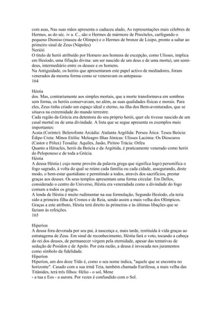 com asas, Nas suas mãos apresenta o caduceu alado, As representações mais célebres de 
Hermes, as do séc. iv a. C., são o Hermes de mármore de Praxíteles, carfegando o 
pequeno Dioniso (museu de Olimpo) e o Hermes de bronze de Lisipo, pronto a saltar ao 
primeiro sinal de Zeus (Nápoles) 
Nerióii 
O título de herói atribuído por Homero aos homens de excepção, como Ulisses, implica 
em Hesíodo, uma fifiação divina: um ser nascido de um deus e de uma morta), um semi-deus, 
intermediário entre os deuses e os homens. 
Na Antiguidade, os heróis que apresentaram este papel activo de mediadores, foram 
venerados da mesma forma como se veneravam os antepassa- 
164 
Héstia 
dos. Mas, contrariamente aos simples mortais, que a morte transformava em sombras 
sem forma, os heróis conservavam, no além, as suas qualidades físicas e morais. Para 
eles, Zeus tinha criado um espaço ideal e eterno, na ilha dos Bem-aventurados, que se 
situava na extremidade do mundo terrestre. 
Cada região da Grécia era detentora do seu próprio herói, quer ele tivesse nascido de um 
casal mortal ou de uma divindade. A lista que se segue apresenta os exemplos mais 
importantes: 
Acaia (Corinto): Belerofonte Arcádia: Atalanta Argólida: Perseu Ática: Teseu Beócia: 
Édipo Creta: Mínos Etólia: Meleagro Ilhas Jónicas: Ulisses Lacónia: Os Dioscuros 
(Castor e Pólux) Tessália: Aquiles, Jasão, Piritoo Trácia: Orfeu 
Quanto a Héracles, herói da Beócía e da Argótida, é praticamente venerado como herói 
do Peloponeso e de toda a Grécia. 
Héstia 
A deusa Héstia ( cujo nome provém da palavra grega que significa logo) personifica o 
fogo sagrado, à volta do qual se reúne cada família ou cada cidade, assegurando, deste 
modo, o bem-estar quotidiano e permitindo a todos, através dos sacrifícios, prestar 
graças aos deuses. Os seus templos apresentam uma forma circular. Em Dellos, 
considerado o centro do Universo, Héstia era veneradada como a divindade do fogo 
comum a todos os gregos. 
A lenda de Héstia é muito rudimentar na sua formulação, Segundo Hesíodo, ela teria 
sido a primeira filha de Cronos e de Reia, sendo assim a mais velha dos Olímpicos. 
Graças a este atributo, Héstia terá direito às primeiras e às últimas libações que se 
faziam às refeições. 
165 
Hiperíon 
A deusa fora devorada por seu pai, à nascença e, mais tarde, restituída à vida graças ao 
estratagema de Zeus. Em sinal de reconhecimento, Héstia fará o voto, tocando a cabeça 
do rei dos deuses, de permanecer virgem pela eternidade, apesar das tentativas de 
sedução de Posídon e de Apolo. Por esta razão, a deusa é invocada nos juramentos 
como símbolo da fidelidade. 
Híperíon 
Hiperíon, um dos doze Titãs é, como o seu nome indica, "aquele que se encontra no 
horizonte". Casado com a sua irmã Teia, também chamada Eurifessa, a mais velha das 
Titânides, terá três filhos: Hélio - o sol, Mene 
- a tua e Eos - a aurora. Por vezes é confundido com o Sol. 
 
