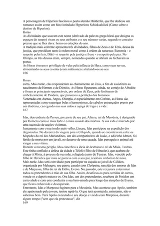 A personagem de Hiperíon fascinou o poeta alemão HüIderlin, que lhe dedicou um 
romance assim como um hino intitulado Hyperíons Schieksalslied (Canto sobre o 
destino de Hiperíon). 
Horas 
As divindades que usavam este nome (derivado da palavra grega hôrai que designa os 
espaços do tempo) viram os seus atributos e o seu número variar, segundo o conceito 
preciso que se lhes dava: horas ou estações do ano. 
A tradição mais corrente apresenta três divindades, filhas de Zeus e de Tétis, deusa da 
justiça, que presidiam tanto à ordem moral como à ordem da natureza: Eunomia - o 
respeito pelas leis, Diké - o respeito pela justiça e frene - o respeito pela paz. No 
Olimpo, as três deusas eram, sempre, nomeadas quando se abriam ou fechavam as 
portas. 
As Horas tiveram o privilégio de velar pela infância de Hera, como suas servas, 
alimentando os seus cavalos (com ambrosia) e atrelando-os ao seu 
166 
Horas 
carro, Mais tarde, elas responderam ao chamamento de Zeus, a fim de assístirem ao 
nascimento de Hermes e de Dioniso. As Horas figuraram, aínda, no cortejo de Afrodite 
e foram as principais responsáveis, por ordem de Zeus, pelo fenômeno de 
embelezamento de Pandora, que provocou a perdição dos humanos. 
Veneradas em Atenas, Argos, Olímpia, e especialmente em Corinto, as Horas são 
representadas como raparigas belas e harmoniosas, de cabelos entrançados presos por 
um díadema, carregando nas suas mãos a espiga de trigo e a vide. 
167 
Idas, descendente de Perseu, por parte de seu pai, Afareu, rei da Messénia, é designado 
por Homero como o mais forte e o mais ousado dos mortais. A sua vida é marcada por 
uma sucessão de acções violentas. 
Juntamente com o seu irmão mais velho, Linceu, Idas participou na expedição dos 
Argonautas. No decorrer da viagem para a Cólquida, quando se encontravam entre os 
hóspedes do rei dos Mariandinos, um dos companheiros de Jasão, o adivinho Idmon, foi 
ferido de morte por um javali, no decurso de uma caçada. Idas perseguiu o animal até 
vingar a sua vítima. 
Durante o mesmo périplo, Idas concebeu a ideia de destronar o rei da Mísia, Teutras. 
Este tinha confiado a defesa da cidade a Télefo (filho de Héracies), que acabara de 
chegar à Mísia, à procura de sua mãe, refugiada junto de Teutras. Idas, vencido pelo 
filho de Héracles que mais se parecia com o seu pai, resolveu embarcar de novo. 
Mais tarde, Idas será convidado para participar na caçada ao javali de Cálidon, 
organizada por Meleagro, seu genro, casado com Cleópatra, nascida dos amores de Idas 
e de Marpessa, filha do rei da Etólia, Eveno. No passado, este rei jurara exterminar 
todos os pretendentes à mão de sua filha. Assim, desafiava-os para corridas de carros, 
vencia-os e depois matava-os. Ora Idas, um dos pretendentes, recebera de Posídon um 
carro alado e com este conduzira a sua bem-amada para longe das atenções de Eveno, 
que ficara enfurecido e desesperado. 
Entretanto, Idas e Marpessa fugiram para a Messénia. Mas acontece que Apolo, também 
ele apaixonado pela jovem, tentou raptá-la. O que terá acontecido, entretanto, não o 
sabemos bem. Terá Apolo executado o seu desejo e vivido com Marpessa, durante 
algum tempo ("sem que ela protestasse", diz 
169 
 