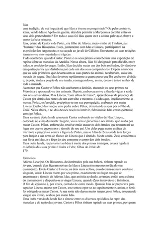 Idas 
uma tradição, de má língua) até que Idas a tivesse reconquistado? Ou pelo contrário, 
Zeus, vendo Idas e Apolo em guerra, decidira permitir a Marpessa a escolha entre os 
seus dois pretendentes? Em todo o caso foi Idas quem teve a última palavra e obteve a 
posse da bela princesa. 
Idas, primo de Castor e de Pólux, era filho de Afareu, meio-irmão de Tíndaro, pai 
"humano" dos Dioscuros. Estes, juntamente com Idas e Linceu, participaram na 
expedição dos Argonautas e na caçada ao javali de Cálidon. Entretanto, as suas relações 
tornaram-se movimentadas e trágicas. 
Tudo aconteceu quando Castor, Pólux e os seus primos conceberam uma expedição de 
rapina sobre as manadas da Arcádia. Nessa altura, Idas foi designado para dividir, entre 
todos, o produto do saque. Então, Idas decidiu matar um dos bois roubados, dividindo-o 
em quatro partes que distribuiu por cada um dos seus companheiros. Depois anunciou 
que os dois primeiros que devorassem as suas partes do animal, receberiam, cada um, 
metade do saque. Ora Idas devorou rapidamente a quarta parte que lhe coube em divisão 
e, depois, ainda a porção de seu irmão, consagrando-se, assim, como o único senhor de 
toda a manada. 
Acontece que Castor e Pólux não aceitaram a decisão, atacando os seus primos na 
Messénia e apossando-se dos animais. Depois, embuscaram-se a fim de vigiar a saída 
dos seus adversários. Mas Linceu, "com olhos de Lince", apercebeu-se da presença de 
Castor por detrás dos ramos de um carvalho e mostrou-o a Idas que, imediatamente, o 
matou. Pólux, enfurecido, precipitou-se em sua perseguição, acabando por matar 
Linceu. Então, Idas lançou uma pedra sobre Pólux, derrubando a seus pés o filho de 
Zeus. Nesta altura, o rei dos deuses resolveu intervir, fulminando Idas e transportando 
consigo Pólux. 
Uma variante desta lenda apresenta Castor roubando as vitelas de Idas. Linceu, 
colocado no cimo do monte Taígeto, viu a cena e preveniu o seu irmão, que acaba por 
matar Castor. Pólux, enfurecido, resolve então atacar os dois irmãos que recuam até ao 
lugar em que se encontrava o túmulo de seu pai. Um deles pega numa estátua de 
mármore e projecta-a contra a figura de Pólux, mas o filho de Zeus ainda tem forças 
para lançar a sua arma ao flanco de Linceu que é abatido. Nesta altura, Zeus concentra a 
sua fúria em Idas, e o fogo do céu consome o corpo dos dois irmãos. 
Uma outra lenda, respeitante também à morte dos primos inimigos, estava ligada à 
existência das suas primas Hilaíra e Febe, filhas do irmão de 
170 
Idomeneu 
Afareu, Leucipo. Os Dioscuros, deslumbrados pela sua beleza, tinham raptado as 
jovens, quando elas ficaram noivas de Idas e Linceu (ou mesmo no dia do seu 
casamento). Então Castor e Linceu, os dois mais velhos, envolveram-se num combate 
singular, sendo Linceu morto por seu primo, exactamente no lugar em que se 
encontrava o túmulo de Afereu. Idas, que assistia ao duelo, arrancou então uma coluna 
do monumento e dispunha-se a vingar Linceu, quando Zeus interveio e o fulminou. 
O fim do episódio é, por vezes, contado de outro modo. Quando Idas se preparava para 
sepultar Linceu, morto por Castor, este tentou opor-se ao sepultamento e, assim, o herói 
foi obrigado a matar Castor. A sua sorte não durou muito tempo, pois Pólux, procurando 
vingar seu irmão, acabou por matar Idas. 
Uma outra versão da lenda faz a síntese entre os diversos episódios do rapto das 
manadas e do rapto das jovens. Castor e Pólux tinham raptado as suas primas, por quem 
 