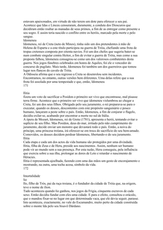estavam apaixonados, em virtude de não terem um dote para oferecer a seu pai. 
Acontece que Idas e Linceu censuraram, duramente, a conduta dos Dioscuros que 
decidiram então roubar as manadas de seus primos, a fim de as entregar como presente a 
seu sogro. E assim teria nascido o conflito entre os heróis, marcado pela morte e pelo 
sangue. 
Idomeneu 
Idomeneu, rei de Creta (neto de Minos), tinha sido um dos pretendentes à mão de 
Helena de Esparta e a este título participou na guerra de Tróia, chefiando uma frota de 
tropas cretenses composta por oitenta navios. Foi um dos chefes que sugeriu bater-se 
num combate singular contra Heitor, a fim de evitar a guerra de Tróia, mas como a sua 
proposta falhou, Idomeneu consagrou-se como um dos valorosos combatentes desta 
guerra. Nos jogos fúnebres celebrados em honra de Aquiles, foi ele o vencedor do 
concurso de pugilato. Mais tarde, Idomeneu foi também um dos guerreiros que tomou 
lugar nos flancos do cavalo de Tróia. 
A Odisseia afirma que o seu regresso a Creta se desenrolou sem incidentes. 
Encontramos, no entanto, outras versões bem diferentes. Uma delas refere que a sua 
frota foi assolada por uma tempestade e que, então, Idomeneu 
171 
Ilitia 
fizera um voto de sacrificar a Posídon o primeiro ser vivo que encontrasse, mal pisasse 
terra firme. Acontece que o primeiro ser vivo que idomeneu vislumbrou ao chegar a 
Creta, foi um dos seus filhos. Obrigado pelo seu juramento, o rei preparava-se para o 
executar, quando os deuses, descontentes com este propósito sanguinário e pouco 
humano, lançaram a peste sobre o país. Então, Idomeneu, a fim de conjurar o flagelo, 
decidiu exilar-se, acabando por encontrar a morte no sul de Itália. 
A ópera de Mozart, Idomeneu, rei de Greta (1781), apresenta o herói, tentando evitar o 
suplício de seu filho. Mas Posídon, deus do mar, irritado pelo não cumprimento do 
juramento, decide enviar um monstro que devastará todo o país. Então, a noiva do 
príncipe, uma princesa troíana, irá oferecer-se em troca do sacrifício do seu bem-amado. 
Comovidos, os deuses decidem perdoar Idomeneu, libertando-o do seu juramento. 
Ilitia 
Cada etapa e cada um dos actos da vida humana são protegidos por uma divindade. 
Ilitia, filha de Zeus e de Hera, preside aos nascimentos. Assim, nenhum ser humano 
pode vir ao mundo sem a sua presença. Por esta razão, Hera conseguiu, pela influência 
que exercia sobre a sua ilha, prolongar as dores de Leto e retardar o nascimento de 
Héracies. 
Ilitia é representada ajoelhada, fazendo com uma das mãos um gesto de encorajamento e 
mostrando, na outra, uma tocha acesa, símbolo da vida. 
172 
Imortalidade 
lio 
Ilo, filho de Trós, pai da raça troiana, é o fundador da cidade de Tróia que, na origem, 
teve o nome de ílion. 
Tudo aconteceu quando lio ganhou, nos jogos da Frigia, cinquenta escravos de cada 
sexo. Então decidiu fundar com eles uma cidade. E para o efeito, consultou o oráculo, 
que o mandou fixar-se no lugar em que determinada vaca, que ele devia seguir, parasse. 
Isto aconteceu, exactamente, no vale do Escamandro, muito perto da cidade construída 
sobre o monte Ida pelo seu bisavô Dárdano. 
 