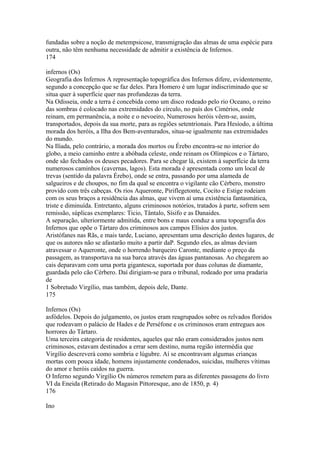 fundadas sobre a noção de metempsicose, transmigração das almas de uma espécie para 
outra, não têm nenhuma necessidade de admitir a existência de Infernos. 
174 
infernos (Os) 
Geografia dos Infernos A representação topográfica dos Infernos difere, evidentemente, 
segundo a concepção que se faz deles. Para Homero é um lugar indiscriminado que se 
situa quer à superfície quer nas profundezas da terra. 
Na Odisseia, onde a terra é concebida como um disco rodeado pelo rio Oceano, o reino 
das sombras é colocado nas extremidades do círculo, no país dos Cimérios, onde 
reinam, em permanência, a noite e o nevoeiro, Numerosos heróis vêem-se, assim, 
transportados, depois da sua morte, para as regiões setentrionais. Para Hesíodo, a última 
morada dos heróis, a Ilha dos Bem-aventurados, situa-se igualmente nas extremidades 
do mundo. 
Na Ilíada, pelo contrário, a morada dos mortos ou Érebo encontra-se no interior do 
globo, a meio caminho entre a abóbada celeste, onde reinam os Olímpicos e o Tártaro, 
onde são fechados os deuses pecadores. Para se chegar lá, existem à superfície da terra 
numerosos caminhos (cavernas, lagos). Esta morada é apresentada como um local de 
trevas (sentido da palavra Érebo), onde se entra, passando por uma alameda de 
salgueiros e de choupos, no fim da qual se encontra o vigilante cão Cérbero, monstro 
provido com três cabeças. Os rios Aqueronte, Piriflegetonte, Cocito e Estige rodeiam 
com os seus braços a residência das almas, que vivem aí uma existência fantasmática, 
triste e diminuída. Entretanto, alguns criminosos notórios, tratados à parte, sofrem sem 
remissão, súplicas exemplares: Ticio, Tântalo, Sísifo e as Danaides. 
A separação, ulteriormente admitida, entre bons e maus conduz a uma topografia dos 
Infernos que opõe o Tártaro dos criminosos aos campos Elísios dos justos. 
Aristófanes nas Rãs, e mais tarde, Luciano, apresentam uma descrição destes lugares, de 
que os autores não se afastarão muito a partir daP. Segundo eles, as almas deviam 
atravessar o Aqueronte, onde o horrendo barqueiro Caronte, mediante o preço da 
passagem, as transportava na sua barca através das águas pantanosas. Ao chegarem ao 
cais deparavam com uma porta gigantesca, suportada por duas colunas de diamante, 
guardada pelo cão Cérbero. Daí dirigiam-se para o tribunal, rodeado por uma pradaria 
de 
1 Sobretudo Virgílio, mas também, depois dele, Dante. 
175 
Infernos (Os) 
asfódelos. Depois do julgamento, os justos eram reagrupados sobre os relvados floridos 
que rodeavam o palácio de Hades e de Perséfone e os criminosos eram entregues aos 
horrores do Tártaro. 
Uma terceira categoria de residentes, aqueles que não eram considerados justos nem 
criminosos, estavam destinados a errar sem destino, numa região intermédia que 
Virgílio descreverá como sombria e lúgubre. Aí se encontravam algumas crianças 
mortas com pouca idade, homens injustamente condenados, suicidas, mulheres vítimas 
do amor e heróis caídos na guerra. 
O Inferno segundo Virgílio Os números remetem para as diferentes passagens do livro 
VI da Eneida (Retirado do Magasin Pittoresque, ano de 1850, p. 4) 
176 
Ino 
 