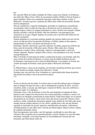 Ino 
Ino, uma das filhas de Cadmo, fundador de Tebas, casara com Átamas, rei da Beócia, 
que tinha dois filhos, Frixo e Hele, da sua primeira mulher, Néfele (a Nuvem Negra), a 
quem repudiara. Deste novo casamento nasceram outras duas crianças, Learco e 
Melicertes. Acontece que Ino, ciumenta dos filhos mais velhos de seu marido, decidiu 
fazê-los desaparecer. 
Para tal, arquitectou o seguinte estratagema: persuadiu os camponeses a queimarem, 
secrelamente, todos os grãos de trigo que se destinavam à nova sementeira e, assim, 
quando chegou a altura, os campos mostraram-se vazios. Perante esta situação, Átamas 
decidiu consultar o oráculo de Delfos. Mas Ino subornou o seu mensageiro que 
comunicou ao rei que o flagelo imposto só cessaria com o sacrifício dos filhos do seu 
primeiro casamento. 
Átamas dispunha-se a executara sentença quando um carneiro alado (com um velo de 
ouro), enviado por Zeus (ou presente de Hermes a Néfele), raptou os dois rapazes, 
transportando-os sobre o seu dorso em direcção ao céu. 
Entretanto, Sérnele, irmã de Ino, que Zeus seduzira, sucumbiu, graças aos artifícios de 
Hera, antes de ter parido o filho deste amor, Dioniso. Mais tarde, Ino e Átamas 
recolheram a criança e Hera, enfurecida, vingou-se, enlouquecendo o casal real. 
Átamas, demente, degolou o próprio filho, Learco, e Ino precipitou-se no mar, levando 
consigo Melicertes. 
Mas as Nereides tiveram pena da rainha e conduziram-na para a sua morada, onde Ino, 
com o nome de Leucótea (a Branca), se tornou uma divindade benfeitora do mar. 
Os Romanos veneraram-na sob o nome de MaterMatutae o seu templo, no Fórum, era 
vizinho do templo de Portuno, nome que foi dado a Melicertes divinizado. 
lo 
lo, filha de Inaco, o deus-rio da Argólida, era uma bela sacerdotisa de Hera, que exercia 
as suas funções no templo situado entre Micenas e Tirinto. 
Acontece que, um certo dia, Zeus vislumbrou-a e, aprisionado pela chama da paixão, 
não hesitou em seduzir a serva da sua divina esposa. 
177 
]o 
Assim, no decurso de um sonho, lo escutou uma voz que lhe ordenava que se dirigisse 
para as margens do lago de Lema, e que se abandonasse ao desejo de Zeus. A jovem 
consultou, então, o seu pai, que interrogou o oráculo de Delfos, mas este confirmou a 
ordem do sonho. E lo obedeceu. 
Entretanto, Zeus, a fim de alcançar os seus fins sem despertar as suspeitas de Hera, 
apareceu com o aspecto de uma nuvem; mas a deusa percebeu o mistério, e assim o rei 
dos deuses foi obrigado a transformar lo numa bezerra. Então Hera fingiu ver no animal 
um presente de seu marido e, deste modo, Zeus não ousou recusar-lhe a bezerra. Hera 
confiou-a, então, à guarda do monstruoso gigante Argo, dotado de cem olhos (dos quais 
metade estavam sempre abertos) e lo foi, assim, vigiada noite e dia, até que Hermes, 
seguindo as instruções de seu pai, apareceu, transformado num pastor, e adormeceu 
simultaneamente os cem olhos com o som da sua flauta mágica. Depois cortou a cabeça 
do vigilante demasiado zeloso. 
Hera recompensará, mais tarde, o seu fiel apoiante, recolhendo os seus olhos que 
colocará sobre as plumas do seu animal preferido, o pavão. Quanto a lo, que não tinha, 
entretanto, retomado a sua forma humana, foi incomodada até à loucura por um 
moscardo, que Hera lançou sobre ela. 
 
