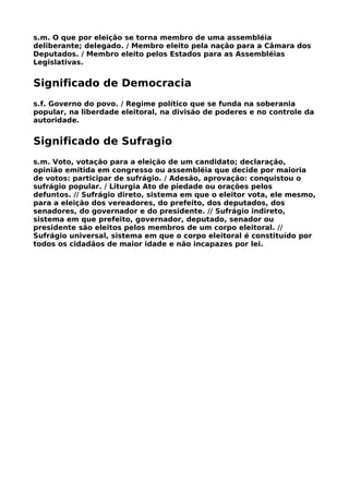s.m. O que por eleição se torna membro de uma assembléia
deliberante; delegado. / Membro eleito pela nação para a Câmara dos
Deputados. / Membro eleito pelos Estados para as Assembléias
Legislativas.


Significado de Democracia
s.f. Governo do povo. / Regime político que se funda na soberania
popular, na liberdade eleitoral, na divisão de poderes e no controle da
autoridade.


Significado de Sufragio
s.m. Voto, votação para a eleição de um candidato; declaração,
opinião emitida em congresso ou assembléia que decide por maioria
de votos: participar de sufrágio. / Adesão, aprovação: conquistou o
sufrágio popular. / Liturgia Ato de piedade ou orações pelos
defuntos. // Sufrágio direto, sistema em que o eleitor vota, ele mesmo,
para a eleição dos vereadores, do prefeito, dos deputados, dos
senadores, do governador e do presidente. // Sufrágio indireto,
sistema em que prefeito, governador, deputado, senador ou
presidente são eleitos pelos membros de um corpo eleitoral. //
Sufrágio universal, sistema em que o corpo eleitoral é constituído por
todos os cidadãos de maior idade e não incapazes por lei.
 
