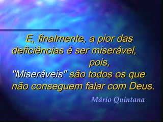 E, finalmente, a pior das
deficiências é ser miserável,
pois,
"Miseráveis" são todos os que
não conseguem falar com Deus.
Mário Quintana

 
