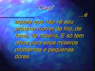 "Cego"

...é

aquele que não vê seu
próximo morrer de frio, de
fome, de miséria. E só tem
olhos para seus míseros
problemas e pequenas
dores.

 