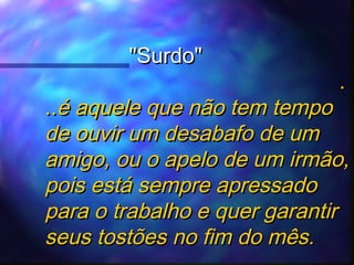 "Surdo"

.

..é aquele que não tem tempo
de ouvir um desabafo de um
amigo, ou o apelo de um irmão,
pois está sempre apressado
para o trabalho e quer garantir
seus tostões no fim do mês.

 
