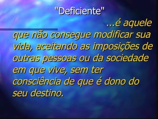 "Deficiente"   ... é aquele que não consegue modificar sua vida, aceitando as imposições de outras pessoas ou da sociedade em que vive, sem ter consciência de que é dono do seu destino . 