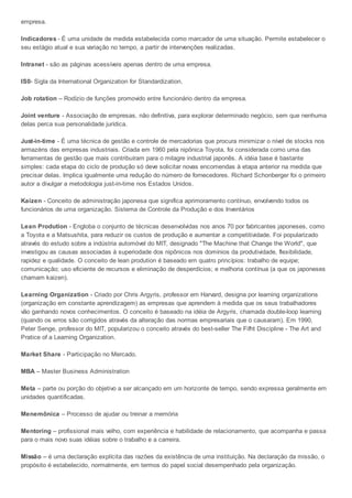 empresa.
Indicadores - É uma unidade de medida estabelecida como marcador de uma situação. Permite estabelecer o
seu estágio atual e sua variação no tempo, a partir de intervenções realizadas.
Intranet - são as páginas acessíveis apenas dentro de uma empresa.
IS0- Sigla da International Organization for Standardization.
Job rotation – Rodízio de funções promovido entre funcionário dentro da empresa.
Joint venture - Associação de empresas, não definitiva, para explorar determinado negócio, sem que nenhuma
delas perca sua personalidade jurídica.
Just-in-time - É uma técnica de gestão e controle de mercadorias que procura minimizar o nível de stocks nos
armazéns das empresas industriais. Criada em 1960 pela nipônica Toyota, foi considerada como uma das
ferramentas de gestão que mais contribuíram para o milagre industrial japonês. A idéia base é bastante
simples: cada etapa do ciclo de produção só deve solicitar novas encomendas à etapa anterior na medida que
precisar delas. Implica igualmente uma redução do número de fornecedores. Richard Schonberger foi o primeiro
autor a divulgar a metodologia just-in-time nos Estados Unidos.
Kaizen - Conceito de administração japonesa que significa aprimoramento contínuo, envolvendo todos os
funcionários de uma organização. Sistema de Controle da Produção e dos Inventários
Lean Prodution - Engloba o conjunto de técnicas desenvolvidas nos anos 70 por fabricantes japoneses, como
a Toyota e a Matsushita, para reduzir os custos de produção e aumentar a competitividade. Foi popularizado
através do estudo sobre a indústria automóvel do MIT, designado "The Machine that Change the World", que
investigou as causas associadas à superiodade dos nipônicos nos domínios da produtividade, flexibilidade,
rapidez e qualidade. O conceito de lean prodution é baseado em quatro princípios: trabalho de equipe;
comunicação; uso eficiente de recursos e eliminação de desperdícios; e melhoria contínua (a que os japoneses
chamam kaizen).
Learning Organization - Criado por Chris Argyris, professor em Harvard, designa por learning organizations
(organização em constante aprendizagem) as empresas que aprendem à medida que os seus trabalhadores
vão ganhando novos conhecimentos. O conceito é baseado na idéia de Argyris, chamada double-loop learning
(quando os erros são corrigidos através da alteração das normas empresariais que o causaram). Em 1990,
Peter Senge, professor do MIT, popularizou o conceito através do best-seller The Fifht Discipline - The Art and
Pratice of a Learning Organization.
Market Share - Participação no Mercado.
MBA – Master Business Administration
Meta – parte ou porção do objetivo a ser alcançado em um horizonte de tempo, sendo expressa geralmente em
unidades quantificadas.
Menemônica – Processo de ajudar ou treinar a memória
Mentoring – profissional mais velho, com experiência e habilidade de relacionamento, que acompanha e passa
para o mais novo suas idéias sobre o trabalho e a carreira.
Missão – é uma declaração explícita das razões da existência de uma instituição. Na declaração da missão, o
propósito é estabelecido, normalmente, em termos do papel social desempenhado pela organização.
 