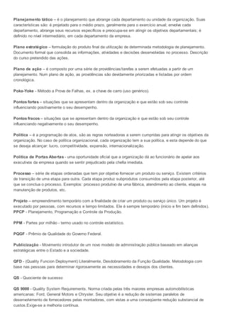 Planejamento tático – é o planejamento que abrange cada departamento ou unidade da organização. Suas
características são: é projetado para o médio prazo, geralmente para o exercício anual; envolve cada
departamento, abrange seus recursos específicos e preocupa-se em atingir os objetivos departamentais; é
definido no nível intermediário, em cada departamento da empresa.
Plano estratégico – formulação do produto final da utilização de determinada metodologia de planejamento.
Documento formal que consolida as informações, atividades e decisões desenvolvidas no processo. Descrição
do curso pretendido das ações.
Plano de ação – é composto por uma série de providências/tarefas a serem efetuadas a partir de um
planejamento. Num plano de ação, as providências são devidamente priorizadas e listadas por ordem
cronológica.
Poka-Yoke - Método a Prova de Falhas, ex. a chave de carro (uso genérico).
Pontos fortes – situações que se apresentam dentro da organização e que estão sob seu controle
influenciando positivamente o seu desempenho.
Pontos fracos – situações que se apresentam dentro da organização e que estão sob seu controle
influenciando negativamente o seu desempenho.
Política – é a programação de atos, são as regras norteadoras a serem cumpridas para atingir os objetivos da
organização. No caso de política organizacional, cada organização tem a sua política, e esta depende do que
se deseja alcançar: lucro, competitividade, expansão, internacionalização.
Política de Portas Abertas - uma oportunidade oficial que a organização dá ao funcionário de apelar aos
executivos da empresa quando se sentir prejudicado pela chefia imediata.
Processo – série de etapas ordenadas que tem por objetivo fornecer um produto ou serviço. Existem critérios
de transição de uma etapa para outra. Cada etapa produz subprodutos consumidos pela etapa posterior, até
que se conclua o processo. Exemplos: processo produtivo de uma fábrica, atendimento ao cliente, etapas na
manutenção de produtos, etc.
Projeto – empreendimento temporário com a finalidade de criar um produto ou serviço único. Um projeto é
executado por pessoas, com recursos e tempo limitados. Ele é sempre temporário (início e fim bem definidos).
PPCP - Planejamento, Programação e Controle da Produção.
PPM - Partes por milhão - termo usado no controle estatístico.
PQGF - Prêmio de Qualidade do Governo Federal.
Publicização - Movimento introdutor de um novo modelo de administração pública baseado em alianças
estratégicas entre o Estado e a sociedade.
QFD - (Quality Funcion Deployment) Literalmente, Desdobramento da Função Qualidade. Metodologia com
base nas pessoas para determinar rigorosamente as necessidades e desejos dos clientes.
QS - Quociente de sucesso
QS 9000 - Quality System Requirements. Norma criada pelas três maiores empresas automobilísticas
americanas: Ford, General Motors e Chrysler. Seu objetivo é a redução de sistemas paralelos de
desenvolvimento de fornecedores pelas montadoras, com vistas a uma conseqüente redução substancial de
custos.Exige-se a melhoria contínua.
 