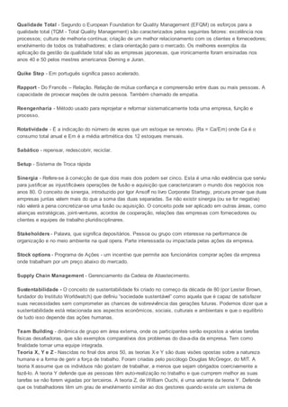 Qualidade Total - Segundo o European Foundation for Quality Management (EFQM) os esforços para a
qualidade total (TQM - Total Quality Management) são caracterizados pelos seguintes fatores: excelência nos
processos; cultura de melhoria contínua; criação de um melhor relacionamento com os clientes e fornecedores;
envolvimento de todos os trabalhadores; e clara orientação para o mercado. Os melhores exemplos da
aplicação da gestão da qualidade total são as empresas japonesas, que ironicamente foram ensinadas nos
anos 40 e 50 pelos mestres americanos Deming e Juran.
Quike Step - Em português significa passo acelerado.
Rapport - Do Francês – Relação. Relação de mútua confiança e compreensão entre duas ou mais pessoas. A
capacidade de provocar reações de outra pessoa. Também chamado de empatia.
Reengenharia - Método usado para reprojetar e reformar sistematicamente toda uma empresa, função e
processo.
Rotatividade - É a indicação do número de vezes que um estoque se renovou. (Ra = Ca/Em) onde Ca é o
consumo total anual e Em é a média aritmética dos 12 estoques mensais.
Sabático - repensar, redescobrir, reciclar.
Setup - Sistema de Troca rápida
Sinergia - Refere-se à convicção de que dois mais dois podem ser cinco. Esta é uma não evidência que serviu
para justificar as injustificáveis operações de fusão e aquisição que caracterizaram o mundo dos negócios nos
anos 80. O conceito de sinergia, introduzido por Igor Ansoff no livro Corporate Startegy, procura provar que duas
empresas juntas valem mais do que a soma das duas separadas. Se não existir sinergia (ou se for negativa)
não valerá a pena concretizar-se uma fusão ou aquisição. O conceito pode ser aplicado em outras áreas, como
alianças estratégicas, joint-ventures, acordos de cooperação, relações das empresas com fornecedores ou
clientes e equipes de trabalho pluridisciplinares.
Stakeholders - Palavra, que significa depositários. Pessoa ou grupo com interesse na performance de
organização e no meio ambiente na qual opera. Parte interessada ou impactada pelas ações da empresa.
Stock options - Programa de Ações - um incentivo que permite aos funcionários comprar ações da empresa
onde trabalham por um preço abaixo do mercado.
Supply Chain Management - Gerenciamento da Cadeia de Abastecimento.
Sustentabilidade - O conceito de sustentabilidade foi criado no começo da década de 80 (por Lester Brown,
fundador do Instituto Worldwatch) que definiu “sociedade sustentável” como aquela que é capaz de satisfazer
suas necessidades sem comprometer as chances de sobrevivência das gerações futuras. Podemos dizer que a
sustentabilidade está relacionada aos aspectos econômicos, sociais, culturais e ambientais e que o equilíbrio
de tudo isso depende das ações humanas.
Team Building - dinâmica de grupo em área externa, onde os participantes serão expostos a várias tarefas
físicas desafiadoras, que são exemplos comparativos dos problemas do dia-a-dia da empresa. Tem como
finalidade tornar uma equipe integrada.
Teoria X, Y e Z - Nascidas no final dos anos 50, as teorias X e Y são duas visões opostas sobre a natureza
humana e a forma de gerir a força de trabalho. Foram criadas pelo psicólogo Douglas McGregor, do MIT. A
teoria X assume que os indivíduos não gostam de trabalhar, a menos que sejam obrigados coercivamente a
fazê-lo. A teoria Y defende que as pessoas têm auto-realização no trabalho e que cumprem melhor as suas
tarefas se não forem vigiadas por terceiros. A teoria Z, de William Ouchi, é uma variante da teoria Y. Defende
que os trabalhadores têm um grau de envolvimento similar ao dos gestores quando existe um sistema de
 
