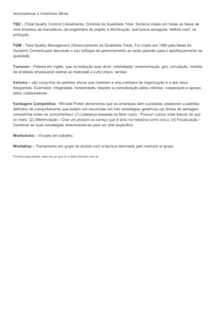 recompensas e incentivos eficaz.
TQC - (Total Quality Control) Literalmente, Controle da Qualidade Total. Sistema criado em todas as fases de
uma empresa de manufatura, da engenharia de projeto à distribuição, que busca assegurar “defeito zero” na
produção.
TQM - Total Quality Management (Gerenciamento da Qualidade Total). Foi criado em 1985 pela Naval Air
Systems Comand para descrever o seu enfoque de gerenciamento ao estilo japonês para o aperfeiçoamento da
qualidade.
Turnover - Palavra em inglês, que na tradução quer dizer: rotatividade; movimentação; giro; circulação; medida
da atividade empresarial relativa ao realizável a curto prazo; vendas.
Valores – são conjuntos de padrões éticos que norteiam a vida cotidiana da organização e a dos seus
integrantes. Exemplos: integridade, honestidade, respeito e consideração pelos clientes, cooperação e apreço
pelos colaboradores.
Vantagem Competitiva - Michael Porter demonstrou que as empresas bem sucedidas obedecem a padrões
definidos de comportamento que podem ser resumidas em três estratégias genéricas (as fontes de vantagem
competitiva sobre os concorrentes): (1) Liderança baseada no fator custo - Possuir custos mais baixos do que
os rivais; (2) Diferenciação - Criar um produto ou serviço que é visto na indústria como único; (3) Focalização -
Combinar as duas estratégias direcionando-as para um alvo específico.
Workaholic – Viciado em trabalho.
Workshop – Treinamento em grupo de acordo com a técnica dominada pelo instrutor or grupo.
Fontes pesquisadas: www.mp.go.gov.br e www.rhportal.com.br
 