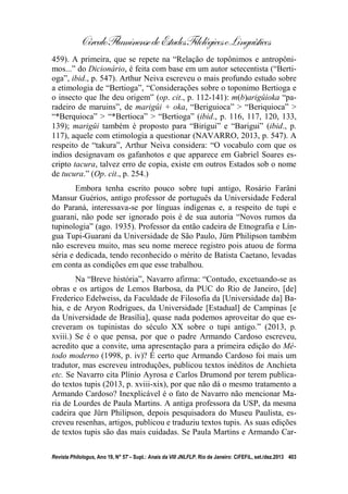 CírculoFluminensedeEstudosFilológicoseLinguísticos
Revista Philologus, Ano 19, N° 57 – Supl.: Anais da VIII JNLFLP. Rio de Janeiro: CiFEFiL, set./dez.2013 403
459). A primeira, que se repete na “Relação de topônimos e antropôni-
mos...” do Dicionário, é feita com base em um autor setecentista (“Berti-
oga”, ibid., p. 547). Arthur Neiva escreveu o mais profundo estudo sobre
a etimologia de “Bertioga”, “Considerações sobre o toponimo Bertioga e
o insecto que lhe deu origem” (op. cit., p. 112-141): m(b)arigûioka “pa-
radeiro de maruins”, de marigûi + oka, “Beriguioca” > “Beriquioca” >
“*Berquioca” > “*Bertioca” > “Bertioga” (ibid., p. 116, 117, 120, 133,
139); marigûi também é proposto para “Birigui” e “Barigui” (ibid., p.
117), aquele com etimologia a questionar (NAVARRO, 2013, p. 547). A
respeito de “takura”, Arthur Neiva considera: “O vocabulo com que os
indios designavam os gafanhotos e que apparece em Gabriel Soares es-
cripto tacura, talvez erro de copia, existe em outros Estados sob o nome
de tucura.” (Op. cit., p. 254.)
Embora tenha escrito pouco sobre tupi antigo, Rosário Farâni
Mansur Guérios, antigo professor de português da Universidade Federal
do Paraná, interessava-se por línguas indígenas e, a respeito de tupi e
guarani, não pode ser ignorado pois é de sua autoria “Novos rumos da
tupinologia” (ago. 1935). Professor da então cadeira de Etnografia e Lín-
gua Tupi-Guarani da Universidade de São Paulo, Jürn Philipson também
não escreveu muito, mas seu nome merece registro pois atuou de forma
séria e dedicada, tendo reconhecido o mérito de Batista Caetano, levadas
em conta as condições em que esse trabalhou.
Na “Breve história”, Navarro afirma: “Contudo, excetuando-se as
obras e os artigos de Lemos Barbosa, da PUC do Rio de Janeiro, [de]
Frederico Edelweiss, da Faculdade de Filosofia da [Universidade da] Ba-
hia, e de Aryon Rodrigues, da Universidade [Estadual] de Campinas [e
da Universidade de Brasília], quase nada podemos aproveitar do que es-
creveram os tupinistas do século XX sobre o tupi antigo.” (2013, p.
xviii.) Se é o que pensa, por que o padre Armando Cardoso escreveu,
acredito que a convite, uma apresentação para a primeira edição do Mé-
todo moderno (1998, p. iv)? É certo que Armando Cardoso foi mais um
tradutor, mas escreveu introduções, publicou textos inéditos de Anchieta
etc. Se Navarro cita Plínio Ayrosa e Carlos Drumond por terem publica-
do textos tupis (2013, p. xviii-xix), por que não dá o mesmo tratamento a
Armando Cardoso? Inexplicável é o fato de Navarro não mencionar Ma-
ria de Lourdes de Paula Martins. A antiga professora da USP, da mesma
cadeira que Jürn Philipson, depois pesquisadora do Museu Paulista, es-
creveu resenhas, artigos, publicou e traduziu textos tupis. As suas edições
de textos tupis são das mais cuidadas. Se Paula Martins e Armando Car-
 