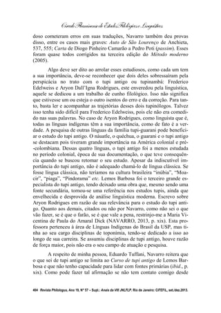 CírculoFluminensedeEstudosFilológicoseLinguísticos
404 Revista Philologus, Ano 19, N° 57 – Supl.: Anais da VIII JNLFLP. Rio de Janeiro: CiFEFiL, set./dez.2013.
doso cometeram erros em suas traduções, Navarro também deu provas
disso, entre os casos mais graves: Auto de São Lourenço de Anchieta,
537, 555; Carta de Diogo Pinheiro Camarão a Pedro Poti (passim). Esses
foram quase todos corrigidos na terceira edição do Método moderno
(2005).
Algo deve ser dito ao arrolar esses estudiosos, como cada um tem
a sua importância, deve-se reconhecer que dois deles sobressaíram pela
perspicácia no trato com o tupi antigo ou tupinambá: Frederico
Edelweiss e Aryon Dall’Igna Rodrigues, este enveredou pela linguística,
aquele se dedicou a um trabalho de cunho filológico. Isso não significa
que estivesse um ou esteja o outro isentos do erro e da correção. Para tan-
to, basta ler e acompanhar as trajetórias desses dois tupinólogos. Talvez
isso tenha sido difícil para Frederico Edelweiss, pois ele não era comedi-
do nas suas palavras. No caso de Aryon Rodrigues, como linguista que é,
todas as línguas indígenas têm a sua importância, como de fato é a ver-
dade. A pesquisa de outras línguas da família tupi-guarani pode benefici-
ar o estudo do tupi antigo. O náuatle, o quéchua, o guarani e o tupi antigo
se destacam pois tiveram grande importância na América colonial e pré-
-colombiana. Dessas quatro línguas, o tupi antigo foi a menos estudada
no período colonial, época de sua documentação, o que teve consequên-
cia quando se buscou retomar o seu estudo. Apesar da indiscutível im-
portância do tupi antigo, não é adequado chamá-lo de língua clássica. Se
fosse língua clássica, não teríamos na cultura brasileira “inúbia”, “Moa-
cir”, “piaga”, “Pindorama” etc. Lemos Barbosa foi o terceiro grande es-
pecialista do tupi antigo, tendo deixado uma obra que, mesmo sendo uma
fonte secundária, tornou-se uma referência nos estudos tupis, ainda que
envelhecida e desprovida de análise linguística moderna. Escrevo sobre
Aryon Rodrigues em razão de sua relevância para o estudo do tupi anti-
go. Quanto aos demais, citados ou não por Navarro, como não sei o que
vão fazer, se é que o farão, se é que vale a pena, restrinjo-me a Maria Vi-
centina de Paula do Amaral Dick (NAVARRO, 2013, p. xix). Esta pro-
fessora pertenceu à área de Línguas Indígenas do Brasil da USP, mas ti-
nha ao seu cargo disciplinas de toponímia, tendo-se dedicado a isso ao
longo de sua carreira. Se assumiu disciplinas de tupi antigo, houve razão
de força maior, pois não era o seu campo de atuação e pesquisa.
A respeito de minha pessoa, Eduardo Tuffani, Navarro reitera que
o que sei de tupi antigo se limita ao Curso de tupi antigo de Lemos Bar-
bosa e que não tenho capacidade para lidar com fontes primárias (ibid., p.
xix). Como pode fazer tal afirmação se não tem contato comigo desde
 