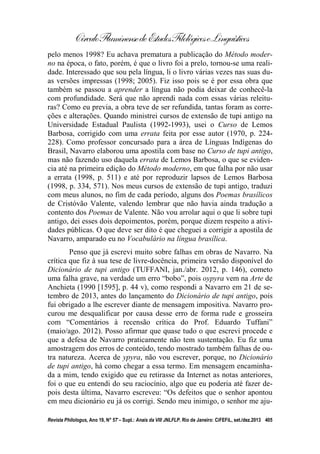 CírculoFluminensedeEstudosFilológicoseLinguísticos
Revista Philologus, Ano 19, N° 57 – Supl.: Anais da VIII JNLFLP. Rio de Janeiro: CiFEFiL, set./dez.2013 405
pelo menos 1998? Eu achava prematura a publicação do Método moder-
no na época, o fato, porém, é que o livro foi a prelo, tornou-se uma reali-
dade. Interessado que sou pela língua, li o livro várias vezes nas suas du-
as versões impressas (1998; 2005). Fiz isso pois se é por essa obra que
também se passou a aprender a língua não podia deixar de conhecê-la
com profundidade. Será que não aprendi nada com essas várias releitu-
ras? Como eu previa, a obra teve de ser refundida, tantas foram as corre-
ções e alterações. Quando ministrei cursos de extensão de tupi antigo na
Universidade Estadual Paulista (1992-1993), usei o Curso de Lemos
Barbosa, corrigido com uma errata feita por esse autor (1970, p. 224-
228). Como professor concursado para a área de Línguas Indígenas do
Brasil, Navarro elaborou uma apostila com base no Curso de tupi antigo,
mas não fazendo uso daquela errata de Lemos Barbosa, o que se eviden-
cia até na primeira edição do Método moderno, em que falha por não usar
a errata (1998, p. 511) e até por reproduzir lapsos de Lemos Barbosa
(1998, p. 334, 571). Nos meus cursos de extensão de tupi antigo, traduzi
com meus alunos, no fim de cada período, alguns dos Poemas brasílicos
de Cristóvão Valente, valendo lembrar que não havia ainda tradução a
contento dos Poemas de Valente. Não vou arrolar aqui o que li sobre tupi
antigo, dei esses dois depoimentos, porém, porque dizem respeito a ativi-
dades públicas. O que deve ser dito é que cheguei a corrigir a apostila de
Navarro, amparado eu no Vocabulário na língua brasílica.
Penso que já escrevi muito sobre falhas em obras de Navarro. Na
crítica que fiz à sua tese de livre-docência, primeira versão disponível do
Dicionário de tupi antigo (TUFFANI, jan./abr. 2012, p. 146), cometo
uma falha grave, na verdade um erro “bobo”, pois oypyra vem na Arte de
Anchieta (1990 [1595], p. 44 v), como respondi a Navarro em 21 de se-
tembro de 2013, antes do lançamento do Dicionário de tupi antigo, pois
fui obrigado a lhe escrever diante de mensagem impositiva. Navarro pro-
curou me desqualificar por causa desse erro de forma rude e grosseira
com “Comentários à recensão crítica do Prof. Eduardo Tuffani”
(maio/ago. 2012). Posso afirmar que quase tudo o que escrevi procede e
que a defesa de Navarro praticamente não tem sustentação. Eu fiz uma
amostragem dos erros de conteúdo, tendo mostrado também falhas de ou-
tra natureza. Acerca de ypyra, não vou escrever, porque, no Dicionário
de tupi antigo, há como chegar a essa termo. Em mensagem encaminha-
da a mim, tendo exigido que eu retirasse da Internet as notas anteriores,
foi o que eu entendi do seu raciocínio, algo que eu poderia até fazer de-
pois desta última, Navarro escreveu: “Os defeitos que o senhor apontou
em meu dicionário eu já os corrigi. Sendo meu inimigo, o senhor me aju-
 