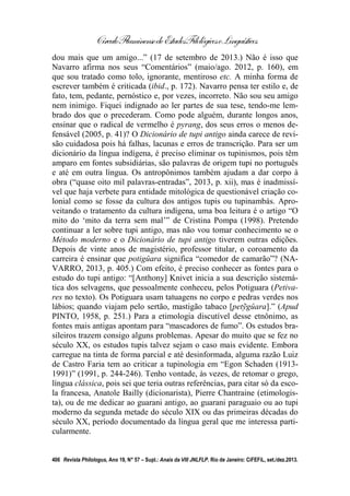 CírculoFluminensedeEstudosFilológicoseLinguísticos
406 Revista Philologus, Ano 19, N° 57 – Supl.: Anais da VIII JNLFLP. Rio de Janeiro: CiFEFiL, set./dez.2013.
dou mais que um amigo...” (17 de setembro de 2013.) Não é isso que
Navarro afirma nos seus “Comentários” (maio/ago. 2012, p. 160), em
que sou tratado como tolo, ignorante, mentiroso etc. A minha forma de
escrever também é criticada (ibid., p. 172). Navarro pensa ter estilo e, de
fato, tem, pedante, pernóstico e, por vezes, incorreto. Não sou seu amigo
nem inimigo. Fiquei indignado ao ler partes de sua tese, tendo-me lem-
brado dos que o precederam. Como pode alguém, durante longos anos,
ensinar que o radical de vermelho é pyrang, dos seus erros o menos de-
fensável (2005, p. 41)? O Dicionário de tupi antigo ainda carece de revi-
são cuidadosa pois há falhas, lacunas e erros de transcrição. Para ser um
dicionário da língua indígena, é preciso eliminar os tupinismos, pois têm
amparo em fontes subsidiárias, são palavras de origem tupi no português
e até em outra língua. Os antropônimos também ajudam a dar corpo à
obra (“quase oito mil palavras-entradas”, 2013, p. xii), mas é inadmissí-
vel que haja verbete para entidade mitológica de questionável criação co-
lonial como se fosse da cultura dos antigos tupis ou tupinambás. Apro-
veitando o tratamento da cultura indígena, uma boa leitura é o artigo “O
mito do ‘mito da terra sem mal’” de Cristina Pompa (1998). Pretendo
continuar a ler sobre tupi antigo, mas não vou tomar conhecimento se o
Método moderno e o Dicionário de tupi antigo tiverem outras edições.
Depois de vinte anos de magistério, professor titular, o coroamento da
carreira é ensinar que potigûara significa “comedor de camarão”? (NA-
VARRO, 2013, p. 405.) Com efeito, é preciso conhecer as fontes para o
estudo do tupi antigo: “[Anthony] Knivet inicia a sua descrição sistemá-
tica dos selvagens, que pessoalmente conheceu, pelos Potiguara (Petiva-
res no texto). Os Potiguara usam tatuagens no corpo e pedras verdes nos
lábios; quando viajam pelo sertão, mastigão tabaco [petỹgûara].” (Apud
PINTO, 1958, p. 251.) Para a etimologia discutível desse etnônimo, as
fontes mais antigas apontam para “mascadores de fumo”. Os estudos bra-
sileiros trazem consigo alguns problemas. Apesar do muito que se fez no
século XX, os estudos tupis talvez sejam o caso mais evidente. Embora
carregue na tinta de forma parcial e até desinformada, alguma razão Luiz
de Castro Faria tem ao criticar a tupinologia em “Egon Schaden (1913-
1991)” (1991, p. 244-246). Tenho vontade, às vezes, de retomar o grego,
língua clássica, pois sei que teria outras referências, para citar só da esco-
la francesa, Anatole Bailly (dicionarista), Pierre Chantraine (etimologis-
ta), ou de me dedicar ao guarani antigo, ao guarani paraguaio ou ao tupi
moderno da segunda metade do século XIX ou das primeiras décadas do
século XX, período documentado da língua geral que me interessa parti-
cularmente.
 