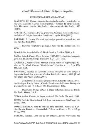 CírculoFluminensedeEstudosFilológicoseLinguísticos
Revista Philologus, Ano 19, N° 57 – Supl.: Anais da VIII JNLFLP. Rio de Janeiro: CiFEFiL, set./dez.2013 407
REFERÊNCIAS BIBLIOGRÁFICAS
D’ABBEVILLE, Claude. História da missão dos padres capuchinhos na
ilha do Maranhão e terras circunvizinhas. Tradução de Sérgio Milliet.
Belo Horizonte: Itatiaia; São Paulo, Universidade de São Paulo, 1975
[1614].
ANCHIETA, Joseph de. Arte de gramática da língua mais usada na cos-
ta do Brasil. Edição fac-similar. São Paulo: Loyola, 1990 [1595].
BARBOSA, A. Lemos. Curso de tupi antigo: gramática, exercícios, tex-
tos. Rio: São José, 1956.
______. Pequeno vocabulário português-tupi. Rio de Janeiro: São José,
1970.
DIA de índio. Jornal do Brasil, Rio de Janeiro, B, 4 fev. 2000, p. 1.
FARIA, Luiz de Castro. Egon Schaden (1913-1991). Anuário Antropoló-
gico, Rio de Janeiro, Tempo Brasileiro, p. 241-255, 1991.
[GUÉRIOS], Rosário Farâni Mansur. Novos rumos da tupinologia. Re-
vista do Círculo de Estudos “Bandeirantes”, Curitiba, v. 1, n. 2, p. 172-
185, ago. 1935.
NAVARRO, Eduardo de Almeida. Método moderno de tupi antigo: a
língua do Brasil dos primeiros séculos. Petrópolis: Vozes, 1998 [3. ed.
rev. aperf. São Paulo: Global, 2005].
______. Comentários à recensão crítica do Prof. Eduardo Tuffani. Revis-
ta Philologus, Rio de Janeiro, Círculo Fluminense de Estudos Filológicos
e Linguísticos, ano 18, n. 53, p. 159-173, maio/ago. 2012.
______. Dicionário de tupi antigo: a língua indígena clássica do Brasil.
São Paulo: Global, 2013.
NEIVA, Arthur. Estudos da língua nacional. São Paulo: Nacional, 1940.
PINTO, Estêvão. Muxarabis & balcões e outros ensaios. São Paulo: Na-
cional, 1958.
POMPA, Cristina. O mito do ‘mito da terra sem mal’. Revista de Ciên-
cias Sociais, Fortaleza, Universidade Federal do Ceará, v. 29, n. 1/2, p.
44-72, 1998.
TUFFANI, Eduardo. Uma tese de tupi antigo I. Revista Philologus, Rio
 
