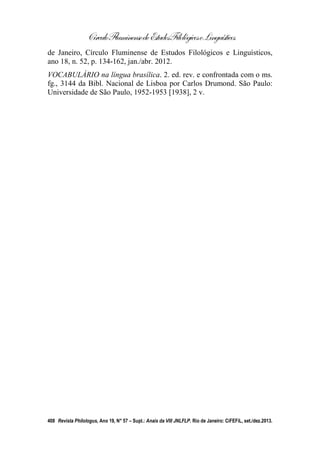 CírculoFluminensedeEstudosFilológicoseLinguísticos
408 Revista Philologus, Ano 19, N° 57 – Supl.: Anais da VIII JNLFLP. Rio de Janeiro: CiFEFiL, set./dez.2013.
de Janeiro, Círculo Fluminense de Estudos Filológicos e Linguísticos,
ano 18, n. 52, p. 134-162, jan./abr. 2012.
VOCABULÁRIO na língua brasílica. 2. ed. rev. e confrontada com o ms.
fg., 3144 da Bibl. Nacional de Lisboa por Carlos Drumond. São Paulo:
Universidade de São Paulo, 1952-1953 [1938], 2 v.
 