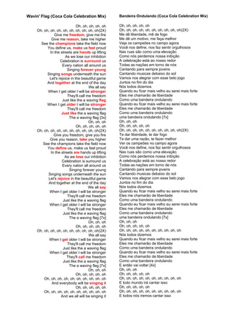 Wavin' Flag (Coca Cola Celebration Mix)              Bandeira Ondulando (Coca Cola Celebration Mix)

                               Oh, oh, oh, oh, oh    Oh, oh, oh, oh, oh
     Oh, oh, oh, oh, oh, oh, oh, oh, oh, oh(2X)      Oh, oh, oh, oh, oh, oh, oh, oh, oh, oh(2X)
                Give me freedom, give me fire        Me dê liberdade, mê de fogo
              Give me reason, take me higher         Me dê um motivo, me faça melhor
       See the champions take the field now          Veja os campeões no campo agora
           You define us, make us feel proud         Você nos define, nos faz sentir orgulhosos
             In the streets are hands up lifting     Nas ruas são como uma elevação
                        As we lose our inhibition    Como nós perdemos nossa inibição
                    Celebration is surround us       A celebração está ao nosso redor
                      Every nation all around us     Todas as nações em torno de nós
                         Singing forever young       Cantando para sempre jovens
           Singing songs underneath the sun          Cantando musicas debaixo do sol
            Let's rejoice in the beautiful game      Vamos nos alegrar com esse belo jogo
           And together at the end of the day        Juntos no fim do dia
                                       We all say    Nós todos dizemos
           When I get older I will be stronger       Quando eu ficar mais velho eu serei mais forte
                         They'll call me freedom     Eles me chamarão de liberdade
                      Just like the a waving flag    Como uma bandeira ondulando
           When I get older I will be stronger       Quando eu ficar mais velho eu serei mais forte
                         They'll call me freedom     Eles me chamarão de liberdade
                     Just like the a waving flag     Como uma bandeira ondulando
                          The a waving flag [3x]     uma bandeira ondulando [7x]
                                       Oh, oh, oh    Oh, oh, oh
                               Oh, oh, oh, oh, oh    Oh, oh, oh, oh, oh
     Oh, oh, oh, oh, oh, oh, oh, oh, oh, oh(2X)      Oh, oh, oh, oh, oh, oh, oh, oh, oh, oh(2X)
                Give you freedom, give you fire      Te dar liberdade, te dar fogo
             Give you reason, take you higher        Te dar uma razão, te fazer melhor
        See the champions take the field now         Ver os campeões no campo agora
           You define us, make us feel proud         Você nos define, nos faz sentir orgulhosos
              In the streets are hands up lifting    Nas ruas são como uma elevação
                       As we lose our inhibition     Como nós perdemos nossa inibição
                     Celebration is surround us      A celebração está ao nosso redor
                      Every nation all around us     Todas as nações em torno de nós
                          Singing forever young      Cantando para sempre jovens
           Singing songs underneath the sun          Cantando musicas debaixo do sol
           Let's rejoice in the beautiful game       Vamos nos alegrar com esse belo jogo
           And together at the end of the day        Juntos no fim do dia
                                       We all say    Nós todos dizemos
            When I get older I will be stronger      Quando eu ficar mais velho eu serei mais forte
                         They'll call me freedom     Eles me chamarão de liberdade
                      Just like the a waving flag    Como uma bandeira ondulando
            When I get older I will be stronger      Quando eu ficar mais velho eu serei mais forte
                         They'll call me freedom     Eles me chamarão de liberdade
                      Just like the a waving flag    Como uma bandeira ondulando
                          The a waving flag [7x]     uma bandeira ondulando [7x]
                                       Oh, oh, oh    Oh, oh, oh
                               Oh, oh, oh, oh, oh    Oh, oh, oh, oh, oh
     Oh, oh, oh, oh, oh, oh, oh, oh, oh, oh(2X)      Oh, oh, oh, oh, oh, oh, oh, oh, oh, oh
                                       We all say    Nós todos dizemos
            When I get older I will be stronger      Quando eu ficar mais velho eu serei mais forte
                         They'll call me freedom     Eles me chamarão de liberdade
                      Just like the a waving flag    Como uma bandeira ondulando
            When I get older I will be stronger      Quando eu ficar mais velho eu serei mais forte
                         They'll call me freedom     Eles me chamarão de liberdade
                      Just like the a waving flag    Como uma bandeira ondulando
                          The a waving flag [7x]     E então vai voltar [4x]
                                       Oh, oh, oh    Oh, oh, oh
                               Oh, oh, oh, oh, oh    Oh, oh, oh, oh, oh
         Oh, oh, oh, oh, oh, oh, oh, oh, oh, oh      Oh, oh, oh, oh, oh, oh, oh, oh, oh, oh
               And everybody will be singing it      E todo mundo irá cantar isso
                               Oh, oh, oh, oh, oh    Oh, oh, oh, oh, oh
         Oh, oh, oh, oh, oh, oh, oh, oh, oh, oh      Oh, oh, oh, oh, oh, oh, oh, oh, oh, oh
                     And we all will be singing it   E todos nós iremos cantar isso
 