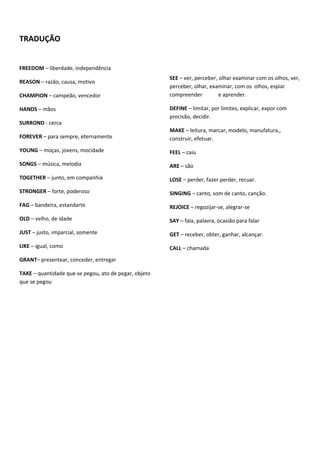 TRADUÇÃO


FREEDOM – liberdade, independência
                                                       SEE – ver, perceber, olhar examinar com os olhos, ver,
REASON – razão, causa, motivo
                                                       perceber, olhar, examinar, com os olhos, espiar
CHAMPION – campeão, vencedor                           compreender          e aprender.

HANDS – mãos                                           DEFINE – limitar, por limites, explicar, expor com
                                                       precisão, decidir.
SURROND - cerca
                                                       MAKE – leitura, marcar, modelo, manufatura,,
FOREVER – para sempre, eternamente                     construir, efetuar.
YOUNG – moças, jovens, mocidade                        FEEL – caiu
SONGS – música, melodia                                ARE – são
TOGETHER – junto, em companhia                         LOSE – perder, fazer perder, recuar.
STRONGER – forte, poderoso                             SINGING – canto, som de canto, canção.
FAG – bandeira, estandarte                             REJOICE – regozijar-se, alegrar-se
OLD – velho, de idade                                  SAY – fala, palavra, ocasião para falar
JUST – justo, imparcial, somente                       GET – receber, obter, ganhar, alcançar.
LIKE – igual, como                                     CALL – chamada
GRANT– presentear, conceder, entregar

TAKE – quantidade que se pegou, ato de pegar, objeto
que se pegou
 