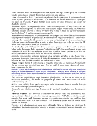 Pastel - mistura de textos ou legendas em uma página. Esse tipo de erro pode ser facilmente
evitado com a atuação eficiente do secretário gráfico em uma redação.
Pauta - é uma ordem de serviço transmitida pelos chefes de reportagem. A pauta normalmente
indica a pessoa que deve ser entrevistada, local, horário e até mesmo o tamanho da reportagem
que deve ser produzida. A pauta também deve indicar os temas principais que devem ser
abordados no texto.
Nos jornais a pauta é feita por um jornalista conhecido como pauteiro ou pelos editores de cada
seção. Nas revistas as pautas são produzidas pelos editores ou pelo redator-chefe. As pautas mais
detalhadas indicam também se o texto deverá ter foto ou não. A pauta não deve ser nunca uma
"camisa de força". O repórter deve procurar cumpri-la.
Há nas redações uma anedota de que um repórter não cumpriu uma pauta sobre buracos em uma
rua porque não conseguiu chegar ao local. O trânsito estava congestionado devido a um incêndio
em um prédio e a rua tinha sido destruída por um temporal que atingiu o bairro na noite anterior.
Enfim, os buracos tinham sumido e a pauta, na visão do repórter, não podia ser cumprida. Ele
voltou para a redação sem ter escrito nenhum texto.
Pé - é o final do texto. Todo repórter deve ter em mente que se o texto for reduzido, as últimas
linhas serão eliminadas. Daí a expressão "pirâmide invertida". Isso significa que a parte mais
importante do texto deve ser colocado sempre nas primeiras linhas. Nunca o texto deve ser
escrito de forma que as últimas linhas não possam ser eliminadas.
Jornalistas inexperientes costumam reclamar sobre os textos cortados no pé. Dizem "era o
fechamento do texto, o encerramento da idéia". Esse conceito é próprio dos textos literários, das
crônicas. No texto de reportagem isso não pode acontecer nunca.
Pingue-pongue - forma de texto em que as perguntas e respostas são publicadas. Normalmente
têm um pequeno texto introdutório no qual é feito um perfil do entrevistado e é mostrado como e
onde a reportagem foi feita.
O ideal é que as respostas sejam transcritas fielmente. Procure nunca editar respostas. Imagine um
jogador de futebol respondendo assim sobre o desempenho: "Procurei seguir fielmente a estratégia
determinada, porém, alguns fatores imprevisíveis provocaram um resultado adverso para nossa equipe".
Isso não existe.
Uma entrevista pingue-pongue exige do repórter planejamento. Ele deve ter em mente, ou por
escrito (de preferência), um roteiro das perguntas que serão feitas. Esse roteiro vai mudar
conforme as respostas.
O ideal é que a edição desse tipo de reportagem tenha intertítulos e forma e tamanho de corpo
que diferenciem as perguntas das respostas.
O exemplo mais clássico desse tipo de entrevista é o publicado nas páginas amarelas da revista
Veja.
Pirâmide invertida - É o modo de se estruturar um texto de forma que a informação mais
importante seja colocada nas primeiras linhas, compondo assim o "lide". Nunca o texto pode, por
exemplo, falar sobre a vida de um escritor, suas preferências, seus prêmios etc e na última linha
ser colocada uma frase: "Ele morreu ontem". Tal observação parece ridícula, mas é muito
comum nas redações.
Projeto - é o planejamento de uma nova publicação. Nele se definem as estratégias de
publicidade, viabilidade comercial e também os aspectos predominantes a serem abordados nos
textos.

                                                                                                  4
 