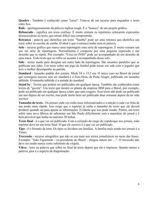 Quadro - Também é conhecido como "caixa". Trata-se de um recurso para enquadrar o texto
entre fios.
Rafe - aportuguesamento da palavra inglesa rough. É o "boneco" de um projeto gráfico.
Rebuscado - significa um texto confuso. É muito comum os repórteres colocarem expressões
desnecessárias no texto, que tornar difícil sua compreensão.
Retranca - palavra que identifica um texto. "Samba" pode ser uma retranca que identifica um
texto sobre as escolas de samba. O ideal é que a retranca tenha uma só palavra.
Selo - recurso gráfico que marca uma reportagem uma série de reportagens. É muito comum seu
uso em série de reportagens. Normalmente é composto por uma pequena expressão e um
desenho que se repete. Por exemplo: "Crise no INSS" pode ser acompanhado de um desenho de
uma maca. Todo texto que se refira ao assunto é acompanhado desse selo.
Side - termo usado para designar um outro lado da reportagem. São assuntos paralelos que se
publicam nos sides. Um texto sobre um jogo de futebol pode trazer um side com o jogador que
teve o melhor desempenho na partida.
Standard - tamanho padrão dos jornais. Mede 54 x 33,5 cm. O único caso no Brasil de jornal
que conseguiu sucesso sem ser standard é o Zero Hora, de Porto Alegre, publicado em tamanho
tablóide. O tamanho tablóide é a metade do standard.
Stand by - Textos que podem ser publicados em qualquer época. Também são conhecidos como
textos de "gaveta". Um texto que mostre os planos da empresa IBM para o Brasil, por exemplo,
pode ser publicado em qualquer época (claro que sem exagero. Esse texto não pode ser publicado
um ano depois de ser escrito, mas pode muito bem ser publicado duas semanas depois de ter sido
escrito).
Tamanho do texto - Os jornais cada vez estão mais informatizados e a edição é cada vez feita de
um modo mais rápido. Isso exige que o repórter já saiba o tamanho do texto que ele deverá
produzir quando sai para apurar as informações. Evidente que isso pode mudar. Porém, um texto
sobre uma nova fábrica de sabonetes em São Paulo dificilmente será a manchete do jornal e é
bem provável que tenha no máximo 30 linhas.
Texto final - é o que vai ser publicado. Com a extinção do cargo do copidesque nos jornais, todo
repórter deve ter um texto final. O que ele escreve é o que vai ser publicado.
Tipo - é o formato da letra. Os tipos se dividem em famílias. A família mais usada nos jornais é a
Times.
Travessão - recurso ortográfico que não se usa mais nos textos jornalísticos no meio das frases.
Exemplo: "João Figueiredo - ex-presidente do Brasil - chegou ontem em ....". O travessão não
deve ser usado nunca como substituto da vírgula.
Viúva - letra ou palavra que sobra no final de texto depois que ele é impresso. Quanto menor a
palavra, pior é o aspecto da diagramação.




                                                                                                5
 