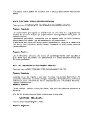Num estado normal, podem dar conselhos sem se envolver pessoalmente nos assuntos
alheios.-



WHITE CHESTNUT – AESCULUS HIPPOCASTANUM

Palavras-chave: PENSAMENTOS INDESEJÁVEIS, DISCUSSÕES MENTAIS

Aspectos Negativos

Um acontecimento preocupante ou entristecedor cria uma idéia fixa.- Argumentações
mentais.- Incapacidade de evitar que os pensamentos fiquem girando na mente, como um
hamster numa rosa.-
Pensamentos persistentes, indesejáveis que se repetem como um disco arranhado
sempre tocando no mesmo lugar, causando insônia e confusão mental.-
A pessoa que sofre desse tipo de preocupação geralmente não consegue se concentrar e
nem sempre responde quando alguém lhe fala.- Trata-se de um estado mental que pode
causar acidentes.-


Aspectos Positivos

Uma mente calma e silenciosa uma pessoa em paz consigo mesma e com os outros, o
que a torna capaz de controlar seus pensamentos e de usa-los construtivamente para
solucionar problemas.-


WILD OAT – BROMUM ASPER ou BROMUS RAMOSUS

Palavras-chave: INCERTEZA EM RECORRIGIR O CAMINHO DA VIDA

Aspectos Negativos

Indecisão no que diz respeito ao que fazer.- Incerteza (veja também Scleranthus).- As
coisas não estão claras, causando cansaço e insatisfação.- Pessoa talentosa, ambiciosa;
tenta muitas coisas, mas nenhuma lhe traz felicidade tornando-se frustrada e deprimida.-
Pode se sentir entediada.-
Aspectos Positivos

Caráter definido, talentos e ambições claras.- Vive uma vida plena de significado e
felicidade.-

Wild Oat é o remédio que pode ajudar na escolha de uma carreira.-

        WILD ROSE – ROSA CANINA

Palavras-chave: RESIGNAÇÃO, APATIA

Aspectos Negativos
 