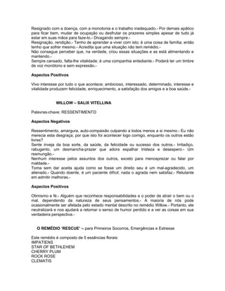 Resignado com a doença, com a monotonia e o trabalho inadequado.- Por demais apático
para ficar bem, mudar de ocupação ou desfrutar os prazeres simples apesar de tudo já
estar em suas mãos para faze-lo.- Divagando sempre.-
Resignação, rendição.- Tenho de aprender a viver com isto; é uma coisa de família; então
tenho que sofrer mesmo.- Acredita que uma situação não tem remédio.-
Não consegue perceber que, na verdade, criou essas situações e as está alimentando e
mantendo.-
Sempre cansado, falta-lhe vitalidade; é uma companhia entediante.- Poderá ter um timbre
de voz monótono e sem expressão.-

Aspectos Positivos

Vivo interesse por tudo o que acontece; ambicioso, interessado, determinado, interesse e
vitalidade produzem felicidade, enriquecimento, a satisfação dos amigos e a boa saúde.-


             WILLOW – SALIX VITELLINA

Palavras-chave: RESSENTIMENTO

Aspectos Negativos

Ressentimento, amargura, auto-compaixão culpando a todos menos a si mesmo.- Eu não
merecia esta desgraça; por que isto foi acontecer logo comigo, enquanto os outros estão
livres?
Sente inveja da boa sorte, da saúde, da felicidade ou sucesso dos outros.- Irritadiço,
rabugento, um desmancha-prazer que adora espalhar tristeza e desespero.- Um
resmungão.-
Nenhum interesse pelos assuntos dos outros, exceto para menosprezar ou falar por
maldade.-
Toma sem dar aceita ajuda como se fosse um direito seu é um mal-agradecido, um
alienado.- Quando doente, é um paciente difícil; nada o agrada nem satisfaz.- Relutante
em admitir melhoras.-

Aspectos Positivos

Otimismo e fé.- Alguém que reconhece responsabilidades e o poder de atrair o bem ou o
mal, dependendo da natureza de seus pensamentos.- A maioria de nós pode
ocasionalmente ser afetada pelo estado mental descrito no remédio Willow.- Portanto, ele
neutralizará e nos ajudará a retomar o senso de humor perdido e a ver as coisas em sua
verdadeira perspectiva.-


   O REMÉDIO ‘RESCUE’ – para Primeiros Socorros, Emergências e Estresse

Este remédio é composto de 5 essências florais:
IMPATIENS
STAR OF BETHLEHEM
CHERRY PLUM
ROCK ROSE
CLEMATIS
 