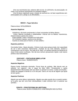 Uma vez reconhecido isso, estamos além da dor, do sofrimento, da preocupação, do
medo e nos tornamos participantes da verdadeira alegria.-
   Uma fé dessa magnitude causa o desejo de aventurar-se, de fazer experiências sem
preocupação com o perigo ou as dificuldades.-




               BEECH – Fagus Sylvatica

Palavra-chave: INTOLERÂNCIA

Aspectos Negativos

   Intolerância, não tenta compreender ou fazer concessões às falhas alheias.-
     Crítico, falta-lhe humildade e solidariedade.- Irrita-se com os hábitos, maneirismos,
idiossincrasias e gestos dos outros.-
   Exige exatidão, ordem e disciplina em toda parte.-
   Um verdadeiro capataz, queixa-se dos demais.-
   Guarda as coisas para si mesmo; um tipo solitário.-

Aspectos positivos

Convicções fortes.- Ideais elevados.- Embora muita coisa pareça errada, tem capacidade
de ver o bem crescendo interiormente.- Vontade de ser mais tolerante, amável e
compreensivo com os outros.- Na visão do Dr. Bach, um perfeito exemplo de tolerância foi
Jesus Cristo sendo crucificado.- Ele não teve nenhum pensamento ríspido e até mesmo
perdoou seus torturadores.-


         CENTAURY – CENTAURUM UMBELLATUM
         Palavra chave - SUBSERVIENTE

Aspectos Negativos

Pessoa tímida, facilmente dominada.- Pouca força de vontade.- Não discute nem se
defende “um capacho”, não é capaz de dizer NÃO.- Pensamentos e ações
freqüentemente influenciados pelo que dizem ou pensam os outros, e pelas convenções.-
Poderá ser apegado à família ou a um dos pais.- Servil, em vez de ser alguém que ajuda
de bom grado.-

Aspectos Positivos

Alguém que serve sábia e calmamente.- Alguém que sabe quando dar ou quando manter-
se à parte, que tem uma forte individualidade e sabe combinar bem e sustentar sua
opiniões.-


        CERATO – CERATOSTIGMA WILLMOTTIANA
         Palavra chave- BUSCA CONSELHO E CONFIRMAÇÃO NOS OUTROS
 