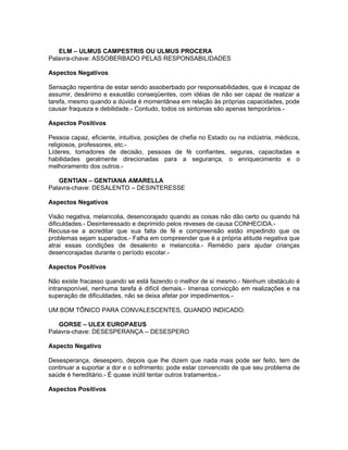 ELM – ULMUS CAMPESTRIS OU ULMUS PROCERA
Palavra-chave: ASSOBERBADO PELAS RESPONSABILIDADES

Aspectos Negativos

Sensação repentina de estar sendo assoberbado por responsabilidades, que é incapaz de
assumir, desânimo e exaustão conseqüentes, com idéias de não ser capaz de realizar a
tarefa, mesmo quando a dúvida é momentânea em relação às próprias capacidades, pode
causar fraqueza e debilidade.- Contudo, todos os sintomas são apenas temporários.-

Aspectos Positivos

Pessoa capaz, eficiente, intuitiva, posições de chefia no Estado ou na indústria, médicos,
religiosos, professores, etc.-
Líderes, tomadores de decisão, pessoas de fé confiantes, seguras, capacitadas e
habilidades geralmente direcionadas para a segurança, o enriquecimento e o
melhoramento dos outros.-

   GENTIAN – GENTIANA AMARELLA
Palavra-chave: DESALENTO – DESINTERESSE

Aspectos Negativos

Visão negativa, melancolia, desencorajado quando as coisas não dão certo ou quando há
dificuldades.- Desinteressado e deprimido pelos reveses de causa CONHECIDA.-
Recusa-se a acreditar que sua falta de fé e compreensão estão impedindo que os
problemas sejam superados.- Falha em compreender que é a própria atitude negativa que
atrai essas condições de desalento e melancolia.- Remédio para ajudar crianças
desencorajadas durante o período escolar.-

Aspectos Positivos

Não existe fracasso quando se está fazendo o melhor de si mesmo.- Nenhum obstáculo é
intransponível, nenhuma tarefa é difícil demais.- Imensa convicção em realizações e na
superação de dificuldades, não se deixa afetar por impedimentos.-

UM BOM TÔNICO PARA CONVALESCENTES, QUANDO INDICADO.

   GORSE – ULEX EUROPAEUS
Palavra-chave: DESESPERANÇA – DESESPERO

Aspecto Negativo

Desesperança, desespero, depois que lhe dizem que nada mais pode ser feito, tem de
continuar a suportar a dor e o sofrimento; pode estar convencido de que seu problema de
saúde é hereditário.- É quase inútil tentar outros tratamentos.-

Aspectos Positivos
 