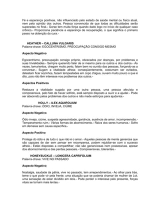 Fé e esperança positivas, não influenciado pelo estado de saúde mental ou físico atual,
nem pela opinião dos outros. Pessoa convencida de que todas as dificuldades serão
superadas no final.- Gorse tem muita força quando dado logo no início de qualquer caso
crônico.- Proporciona paciência e esperança de recuperação, o que significa o primeiro
passo na obtenção da cura.-


   HEATHER – CALLUNA VULGARIS
Palavra-chave: EGOCENTRISMO, PREOCUPAÇÃO CONSIGO MESMO

Aspecto Negativo

Egocentrismo, preocupação consigo próprio, obcecados por doenças, por problemas e
suas trivialidades.- Sempre querendo falar de si mesmo para os outros e dos outros.- Às
vezes, lamurientos, chegam muito perto, falam bem no ouvido das pessoas, forçando-as a
conversar.- Sugam a vitalidade alheia; conseqüentemente, costumam ser evitados,
detestam ficar sozinhos, fazem tempestades em copo d’água, ouvem muito pouco o que é
dito, pois não têm interesse nos problemas dos outros.-

Aspectos Positivos

Restaura a vitalidade sugada por uma outra pessoa, uma pessoa altruísta e
compreensiva, pelo fato de haver sofrido, está sempre disposto a ouvir e a ajudar.- Pode
ser absorvido pelos problemas dos outros e não mede esforços para ajuda-los.-

           HOLLY – ILEX AQUIFOLIUM
Palavra-chave: ÓDIO, INVEJA, CIÚME

Aspecto Negativo

Ódio inveja, ciúme, suspeita agressividade, ganância, ausência de amor, incompreensão.-
Temperamento ruim.- Várias formas de aborrecimento.- Raiva dos seres humanos.- Sofre
em demasia sem causa específica.-

Aspecto Positivo

Protege do ódio e de tudo o que não é o amor.- Aquelas pessoas de mente generosa que
são capazes de dar sem pensar em recompensa, podem rejubilar-se com o sucesso
alheio.- Estão dispostas a compartilhar; não são gananciosas nem possessivas, apesar
dos aborrecimentos e das perdas pessoais.- Compreensivas, tolerantes.-

      HONEYSUCKLE – LONICERA CAPRIFOLIUM
Palavra-chave: VIVE NO PASSADO

Aspecto Negativo

Nostalgia, saudade da pátria, vive no passado, tem arrependimentos.- Ao olhar para trás,
teme o que pode vir pela frente; uma situação que se poderia chamar de mulher de Lot,
uma sensação de estar dividido em dois.- Pode perder o interesse pelo presente, forças
vitais se tornam mais lentas.-
 