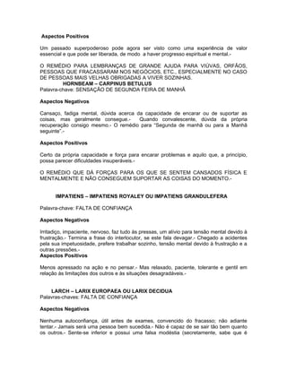 Aspectos Positivos

Um passado superpoderoso pode agora ser visto como uma experiência de valor
essencial e que pode ser liberada, de modo a haver progresso espiritual e mental.-

O REMÉDIO PARA LEMBRANÇAS DE GRANDE AJUDA PARA VIÚVAS, ORFÃOS,
PESSOAS QUE FRACASSARAM NOS NEGÓCIOS, ETC., ESPECIALMENTE NO CASO
DE PESSOAS MAIS VELHAS OBRIGADAS A VIVER SOZINHAS.
         HORNBEAM – CARPINUS BETULUS
Palavra-chave: SENSAÇÃO DE SEGUNDA FEIRA DE MANHÃ

Aspectos Negativos

Cansaço, fadiga mental, dúvida acerca da capacidade de encarar ou de suportar as
coisas, mas geralmente consegue.-      Quando convalescente, dúvida da própria
recuperação consigo mesmo.- O remédio para “Segunda de manhã ou para a Manhã
seguinte”.-

Aspectos Positivos

Certo da própria capacidade e força para encarar problemas e aquilo que, a princípio,
possa parecer dificuldades insuperáveis.-

O REMÉDIO QUE DÁ FORÇAS PARA OS QUE SE SENTEM CANSADOS FÍSICA E
MENTALMENTE E NÃO CONSEGUEM SUPORTAR AS COISAS DO MOMENTO.-


      IMPATIENS – IMPATIENS ROYALEY OU IMPATIENS GRANDULEFERA

Palavra-chave: FALTA DE CONFIANÇA

Aspectos Negativos

Irritadiço, impaciente, nervoso, faz tudo às pressas, um alívio para tensão mental devido à
frustração.- Termina a frase do interlocutor, se este fala devagar.- Chegado a acidentes
pela sua impetuosidade, prefere trabalhar sozinho, tensão mental devido à frustração e a
outras pressões.-
Aspectos Positivos

Menos apressado na ação e no pensar.- Mas relaxado, paciente, tolerante e gentil em
relação às limitações dos outros e às situações desagradáveis.-


    LARCH – LARIX EUROPAEA OU LARIX DECIDUA
Palavras-chaves: FALTA DE CONFIANÇA

Aspectos Negativos

Nenhuma autoconfiança, útil antes de exames, convencido do fracasso; não adiante
tentar.- Jamais será uma pessoa bem sucedida.- Não é capaz de se sair tão bem quanto
os outros.- Sente-se inferior e possui uma falsa modéstia (secretamente, sabe que é
 