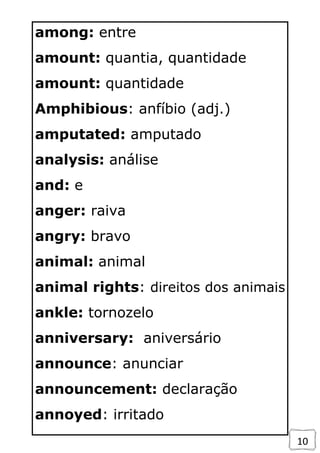 10
among: entre
amount: quantia, quantidade
amount: quantidade
Amphibious: anfíbio (adj.)
amputated: amputado
analysis: análise
and: e
anger: raiva
angry: bravo
animal: animal
animal rights: direitos dos animais
ankle: tornozelo
anniversary: aniversário
announce: anunciar
announcement: declaração
annoyed: irritado
 