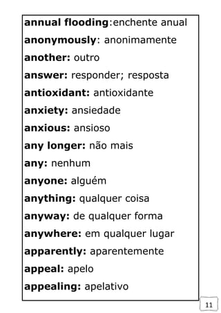 11
annual flooding:enchente anual
anonymously: anonimamente
another: outro
answer: responder; resposta
antioxidant: antioxidante
anxiety: ansiedade
anxious: ansioso
any longer: não mais
any: nenhum
anyone: alguém
anything: qualquer coisa
anyway: de qualquer forma
anywhere: em qualquer lugar
apparently: aparentemente
appeal: apelo
appealing: apelativo
 