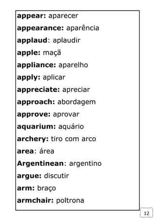 12
appear: aparecer
appearance: aparência
applaud: aplaudir
apple: maçã
appliance: aparelho
apply: aplicar
appreciate: apreciar
approach: abordagem
approve: aprovar
aquarium: aquário
archery: tiro com arco
area: área
Argentinean: argentino
argue: discutir
arm: braço
armchair: poltrona
 