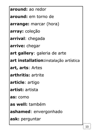 13
around: ao redor
around: em torno de
arrange: marcar (hora)
array: coleção
arrival: chegada
arrive: chegar
art gallery: galeria de arte
art installation:instalação artística
art, arts: Artes
arthritis: artrite
article: artigo
artist: artista
as: como
as well: também
ashamed: envergonhado
ask: perguntar
 