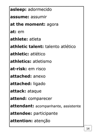 14
asleep: adormecido
assume: assumir
at the moment: agora
at: em
athlete: atleta
athletic talent: talento atlético
athletic: atlético
athletics: atletismo
at-risk: em risco
attached: anexo
attached: ligado
attack: ataque
attend: comparecer
attendant: acompanhante, assistente
attendee: participante
attention: atenção
 