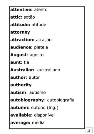 15
attentive: atento
attic: sotão
attitude: atitude
attorney
attraction: atração
audience: plateia
August: agosto
aunt: tia
Australian: australiano
author: autor
authority
autism: autismo
autobiography: autobiografia
autumn: outono (lng.)
available: disponível
average: média
 