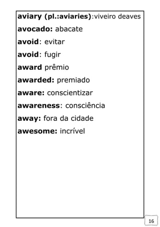 16
aviary (pl.:aviaries):viveiro deaves
avocado: abacate
avoid: evitar
avoid: fugir
award prêmio
awarded: premiado
aware: conscientizar
awareness: consciência
away: fora da cidade
awesome: incrível
 