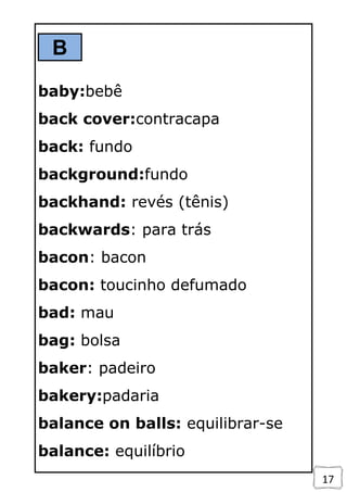 17
B
baby:bebê
back cover:contracapa
back: fundo
background:fundo
backhand: revés (tênis)
backwards: para trás
bacon: bacon
bacon: toucinho defumado
bad: mau
bag: bolsa
baker: padeiro
bakery:padaria
balance on balls: equilibrar-se
balance: equilíbrio
 