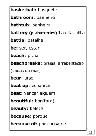 19
basketball: basquete
bathroom: banheiro
bathtub: banheira
battery (pl.:batteries):bateria, pilha
battle: batalha
be: ser, estar
beach: praia
beachbreaks: praias, arrebentação
(ondas do mar)
bear: urso
beat up: espancar
beat: vencer alguém
beautiful: bonito(a)
beauty: beleza
because: porque
because of: por causa de
 