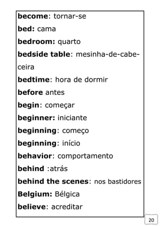 20
become: tornar-se
bed: cama
bedroom: quarto
bedside table: mesinha-de-cabe-
ceira
bedtime: hora de dormir
before antes
begin: começar
beginner: iniciante
beginning: começo
beginning: início
behavior: comportamento
behind :atrás
behind the scenes: nos bastidores
Belgium: Bélgica
believe: acreditar
 